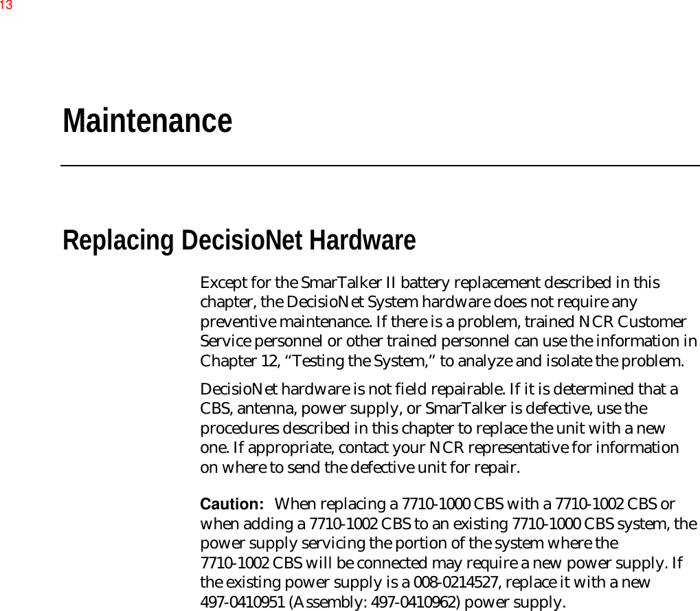 MaintenanceReplacing DecisioNet HardwareExcept for the SmarTalker II battery replacement described in thischapter, the DecisioNet System hardware does not require anypreventive maintenance. If there is a problem, trained NCR CustomerService personnel or other trained personnel can use the information inChapter 12, “Testing the System,” to analyze and isolate the problem.DecisioNet hardware is not field repairable. If it is determined that aCBS, antenna, power supply, or SmarTalker is defective, use theprocedures described in this chapter to replace the unit with a newone. If appropriate, contact your NCR representative for informationon where to send the defective unit for repair.Caution:  When replacing a 7710-1000 CBS with a 7710-1002 CBS orwhen adding a 7710-1002 CBS to an existing 7710-1000 CBS system, thepower supply servicing the portion of the system where the7710-1002 CBS will be connected may require a new power supply. Ifthe existing power supply is a 008-0214527, replace it with a new497-0410951 (Assembly: 497-0410962) power supply.13