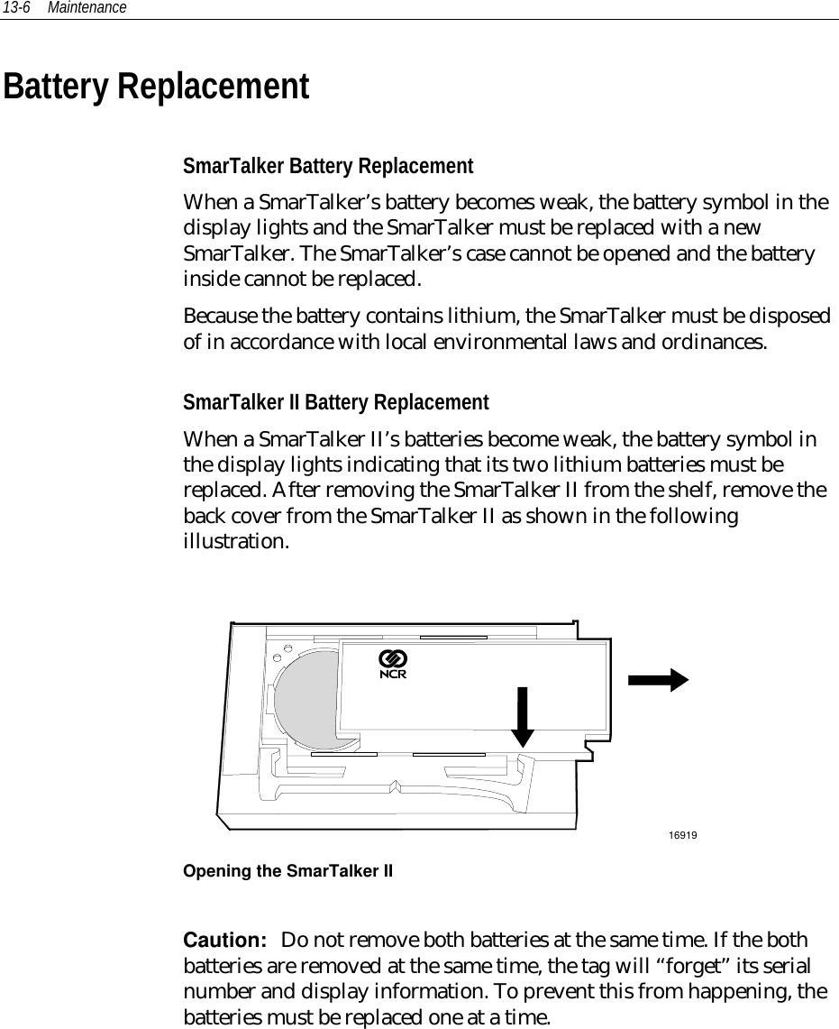 13-6 MaintenanceBattery ReplacementSmarTalker Battery ReplacementWhen a SmarTalker’s battery becomes weak, the battery symbol in thedisplay lights and the SmarTalker must be replaced with a newSmarTalker. The SmarTalker’s case cannot be opened and the batteryinside cannot be replaced.Because the battery contains lithium, the SmarTalker must be disposedof in accordance with local environmental laws and ordinances.SmarTalker II Battery ReplacementWhen a SmarTalker II’s batteries become weak, the battery symbol inthe display lights indicating that its two lithium batteries must bereplaced. After removing the SmarTalker II from the shelf, remove theback cover from the SmarTalker II as shown in the followingillustration.16919Opening the SmarTalker IICaution:  Do not remove both batteries at the same time. If the bothbatteries are removed at the same time, the tag will “forget” its serialnumber and display information. To prevent this from happening, thebatteries must be replaced one at a time.