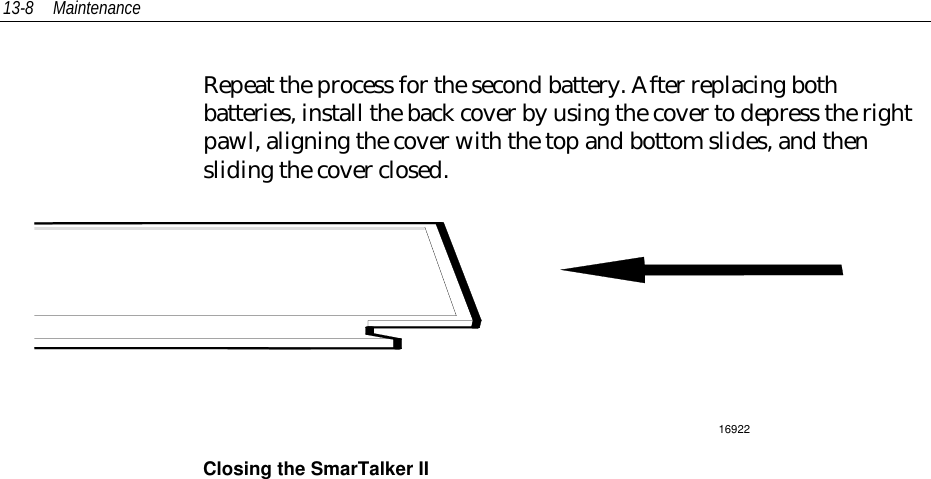 13-8 MaintenanceRepeat the process for the second battery. After replacing bothbatteries, install the back cover by using the cover to depress the rightpawl, aligning the cover with the top and bottom slides, and thensliding the cover closed.16922Closing the SmarTalker II