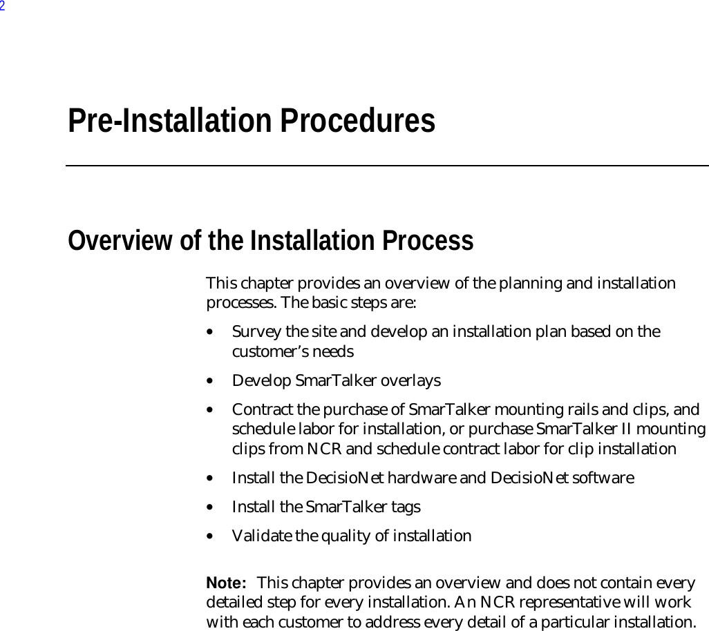 Pre-Installation ProceduresOverview of the Installation ProcessThis chapter provides an overview of the planning and installationprocesses. The basic steps are:• Survey the site and develop an installation plan based on thecustomer’s needs• Develop SmarTalker overlays• Contract the purchase of SmarTalker mounting rails and clips, andschedule labor for installation, or purchase SmarTalker II mountingclips from NCR and schedule contract labor for clip installation• Install the DecisioNet hardware and DecisioNet software• Install the SmarTalker tags• Validate the quality of installation Note:  This chapter provides an overview and does not contain everydetailed step for every installation. An NCR representative will workwith each customer to address every detail of a particular installation.2