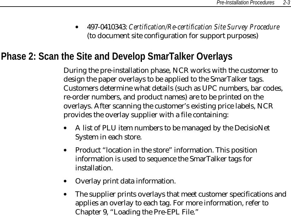 Pre-Installation Procedures 2-3• 497-0410343: Certification/Re-certification Site Survey Procedure(to document site configuration for support purposes) Phase 2: Scan the Site and Develop SmarTalker Overlays During the pre-installation phase, NCR works with the customer todesign the paper overlays to be applied to the SmarTalker tags.Customers determine what details (such as UPC numbers, bar codes,re-order numbers, and product names) are to be printed on theoverlays. After scanning the customer’s existing price labels, NCRprovides the overlay supplier with a file containing:• A list of PLU item numbers to be managed by the DecisioNetSystem in each store.• Product “location in the store” information. This positioninformation is used to sequence the SmarTalker tags forinstallation.• Overlay print data information.• The supplier prints overlays that meet customer specifications andapplies an overlay to each tag. For more information, refer toChapter 9, “Loading the Pre-EPL File.”  