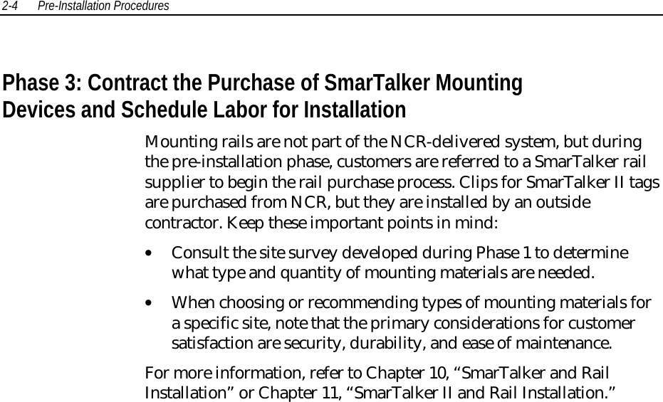 2-4 Pre-Installation Procedures Phase 3: Contract the Purchase of SmarTalker MountingDevices and Schedule Labor for Installation Mounting rails are not part of the NCR-delivered system, but duringthe pre-installation phase, customers are referred to a SmarTalker railsupplier to begin the rail purchase process. Clips for SmarTalker II tagsare purchased from NCR, but they are installed by an outsidecontractor. Keep these important points in mind:• Consult the site survey developed during Phase 1 to determinewhat type and quantity of mounting materials are needed.• When choosing or recommending types of mounting materials fora specific site, note that the primary considerations for customersatisfaction are security, durability, and ease of maintenance. For more information, refer to Chapter 10, “SmarTalker and RailInstallation” or Chapter 11, “SmarTalker II and Rail Installation.”