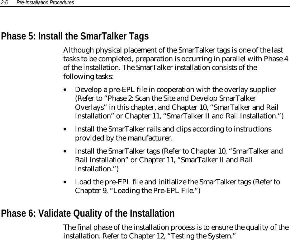 2-6 Pre-Installation Procedures Phase 5: Install the SmarTalker Tags Although physical placement of the SmarTalker tags is one of the lasttasks to be completed, preparation is occurring in parallel with Phase 4of the installation. The SmarTalker installation consists of thefollowing tasks:• Develop a pre-EPL file in cooperation with the overlay supplier(Refer to “Phase 2: Scan the Site and Develop SmarTalkerOverlays” in this chapter, and Chapter 10, “SmarTalker and RailInstallation” or Chapter 11, “SmarTalker II and Rail Installation.”)• Install the SmarTalker rails and clips according to instructionsprovided by the manufacturer.• Install the SmarTalker tags (Refer to Chapter 10, “SmarTalker andRail Installation” or Chapter 11, “SmarTalker II and RailInstallation.”)• Load the pre-EPL file and initialize the SmarTalker tags (Refer toChapter 9, “Loading the Pre-EPL File.”) Phase 6: Validate Quality of the Installation The final phase of the installation process is to ensure the quality of theinstallation. Refer to Chapter 12, “Testing the System.”