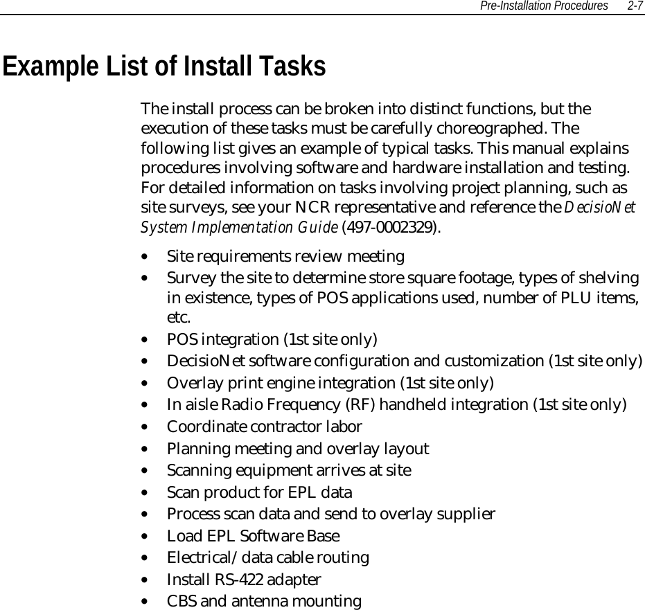 Pre-Installation Procedures 2-7 Example List of Install Tasks The install process can be broken into distinct functions, but theexecution of these tasks must be carefully choreographed. Thefollowing list gives an example of typical tasks. This manual explainsprocedures involving software and hardware installation and testing.For detailed information on tasks involving project planning, such assite surveys, see your NCR representative and reference the DecisioNetSystem Implementation Guide (497-0002329).• Site requirements review meeting• Survey the site to determine store square footage, types of shelvingin existence, types of POS applications used, number of PLU items,etc.• POS integration (1st site only)• DecisioNet software configuration and customization (1st site only)• Overlay print engine integration (1st site only)• In aisle Radio Frequency (RF) handheld integration (1st site only)• Coordinate contractor labor• Planning meeting and overlay layout• Scanning equipment arrives at site• Scan product for EPL data• Process scan data and send to overlay supplier• Load EPL Software Base• Electrical/data cable routing• Install RS-422 adapter• CBS and antenna mounting