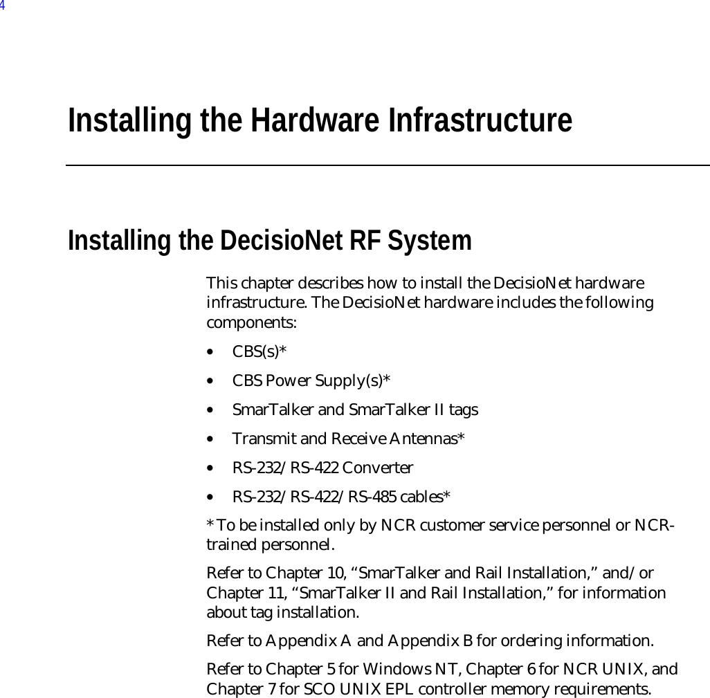 Installing the Hardware InfrastructureInstalling the DecisioNet RF SystemThis chapter describes how to install the DecisioNet hardwareinfrastructure. The DecisioNet hardware includes the followingcomponents:• CBS(s)*• CBS Power Supply(s)*• SmarTalker and SmarTalker II tags• Transmit and Receive Antennas*• RS-232/RS-422 Converter• RS-232/RS-422/RS-485 cables** To be installed only by NCR customer service personnel or NCR-trained personnel.Refer to Chapter 10, “SmarTalker and Rail Installation,” and/orChapter 11, “SmarTalker II and Rail Installation,” for informationabout tag installation.Refer to Appendix A and Appendix B for ordering information.Refer to Chapter 5 for Windows NT, Chapter 6 for NCR UNIX, andChapter 7 for SCO UNIX EPL controller memory requirements.4