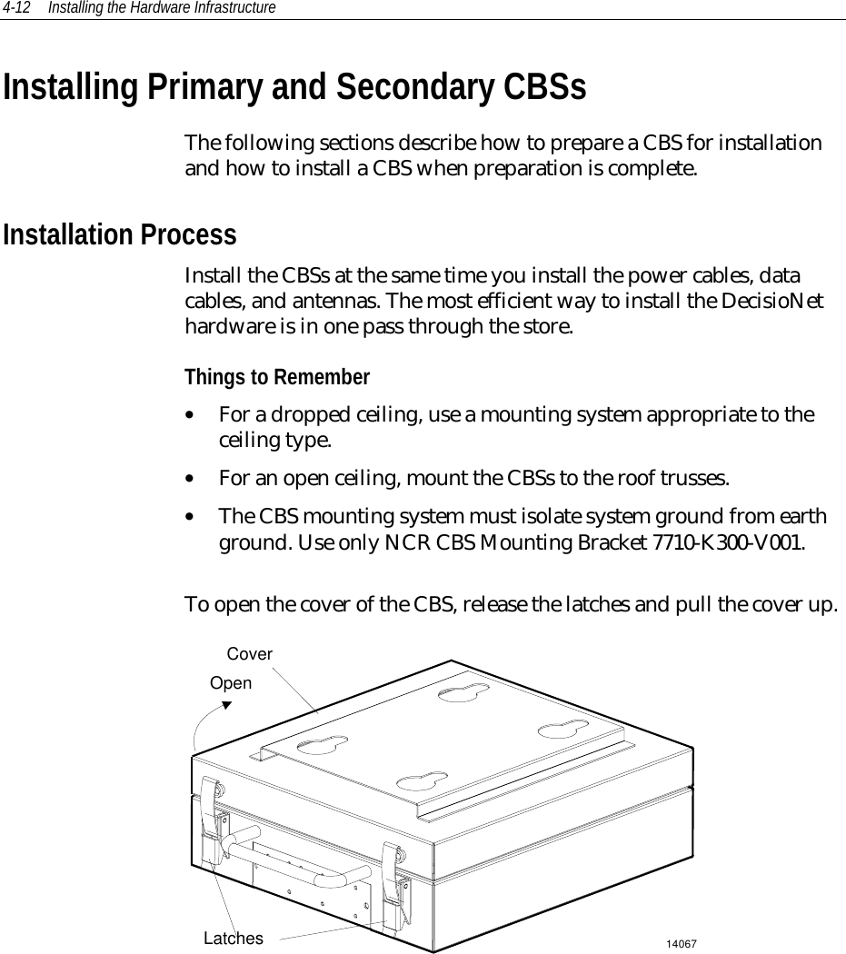 4-12 Installing the Hardware InfrastructureInstalling Primary and Secondary CBSsThe following sections describe how to prepare a CBS for installationand how to install a CBS when preparation is complete.Installation ProcessInstall the CBSs at the same time you install the power cables, datacables, and antennas. The most efficient way to install the DecisioNethardware is in one pass through the store.Things to Remember• For a dropped ceiling, use a mounting system appropriate to theceiling type.• For an open ceiling, mount the CBSs to the roof trusses.• The CBS mounting system must isolate system ground from earthground. Use only NCR CBS Mounting Bracket 7710-K300-V001.To open the cover of the CBS, release the latches and pull the cover up.14067CoverLatchesOpen
