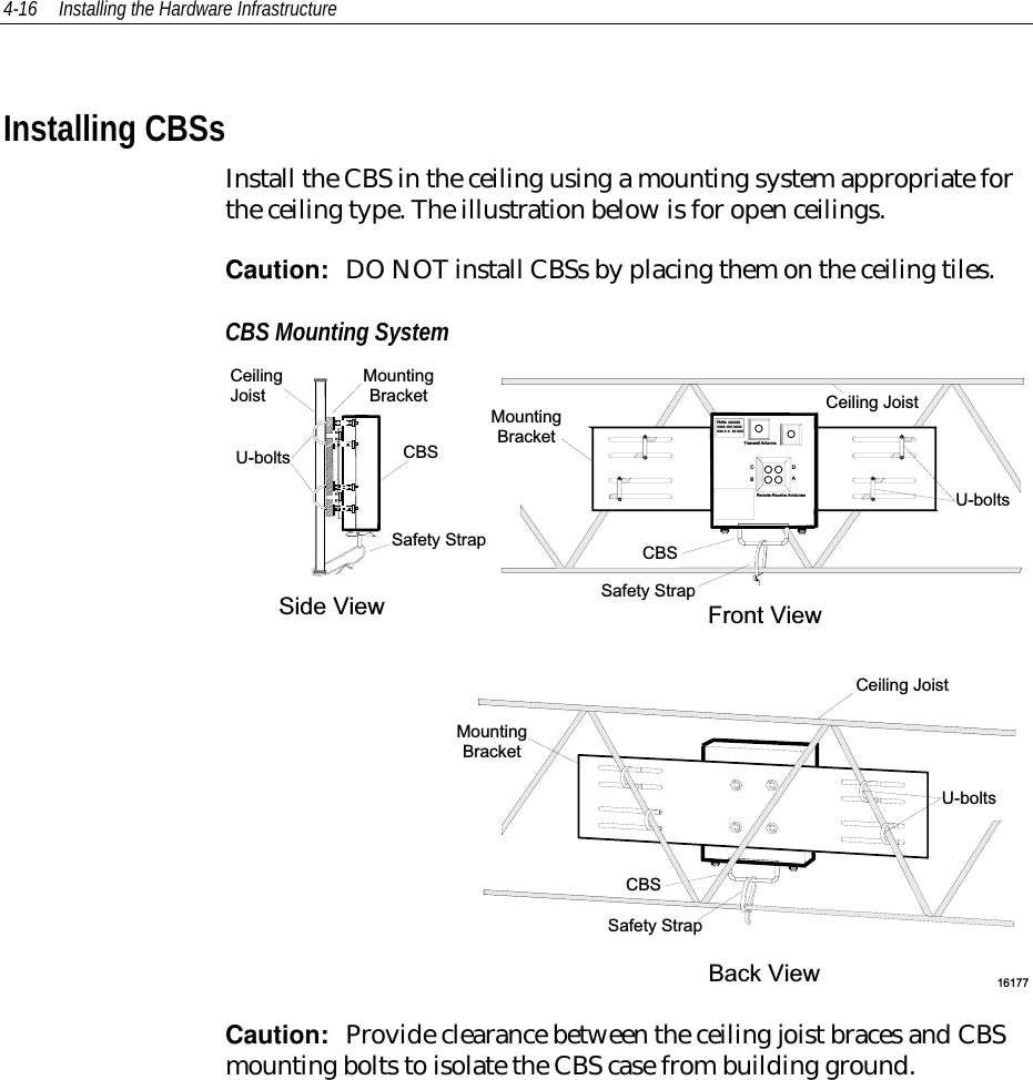 4-16 Installing the Hardware InfrastructureInstalling CBSsInstall the CBS in the ceiling using a mounting system appropriate forthe ceiling type. The illustration below is for open ceilings.Caution:  DO NOT install CBSs by placing them on the ceiling tiles.CBS Mounting SystemR em ote R eceive A ntennaeCBDA16177N ote: xxxxxxxxxx xxx xxxxxxx x x  xx xxx F ro n t V ie wC e ilin g  J o is tU-boltsCBSSide V iewM ountingB racketCBSU -boltsTransm it A ntennaR em ote R eceive A ntennaeCBDAC e ilin g  J o is tU-boltsCBS Back ViewS a fe ty  S tra pS a fe ty  S tra pS a fe ty  S tra pC e ilin gJoistM ountingB racketM ountingB racketCaution:  Provide clearance between the ceiling joist braces and CBSmounting bolts to isolate the CBS case from building ground.