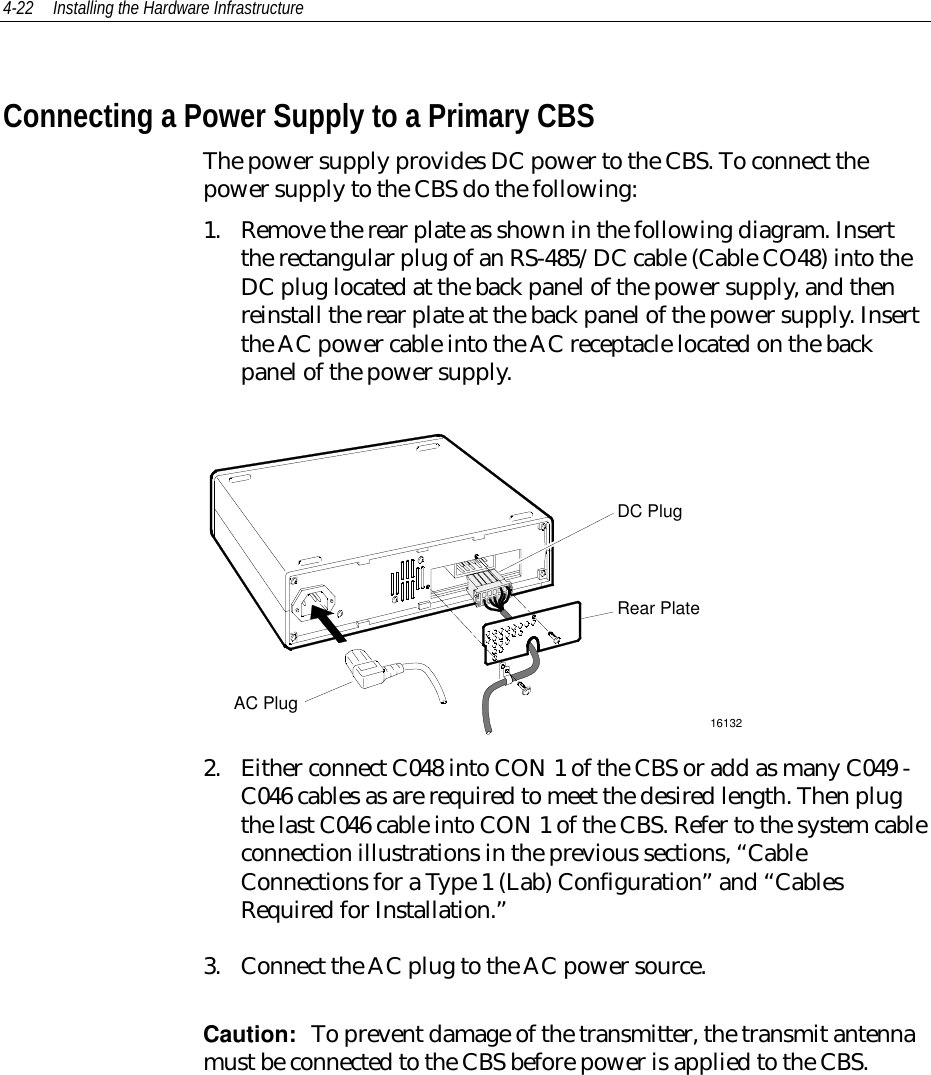 4-22 Installing the Hardware InfrastructureConnecting a Power Supply to a Primary CBSThe power supply provides DC power to the CBS. To connect thepower supply to the CBS do the following:1. Remove the rear plate as shown in the following diagram. Insertthe rectangular plug of an RS-485/DC cable (Cable CO48) into theDC plug located at the back panel of the power supply, and thenreinstall the rear plate at the back panel of the power supply. Insertthe AC power cable into the AC receptacle located on the backpanel of the power supply.DC PlugRear PlateAC Plug161322. Either connect C048 into CON 1 of the CBS or add as many C049 -C046 cables as are required to meet the desired length. Then plugthe last C046 cable into CON 1 of the CBS. Refer to the system cableconnection illustrations in the previous sections, “CableConnections for a Type 1 (Lab) Configuration” and “CablesRequired for Installation.”3. Connect the AC plug to the AC power source.Caution:  To prevent damage of the transmitter, the transmit antennamust be connected to the CBS before power is applied to the CBS.