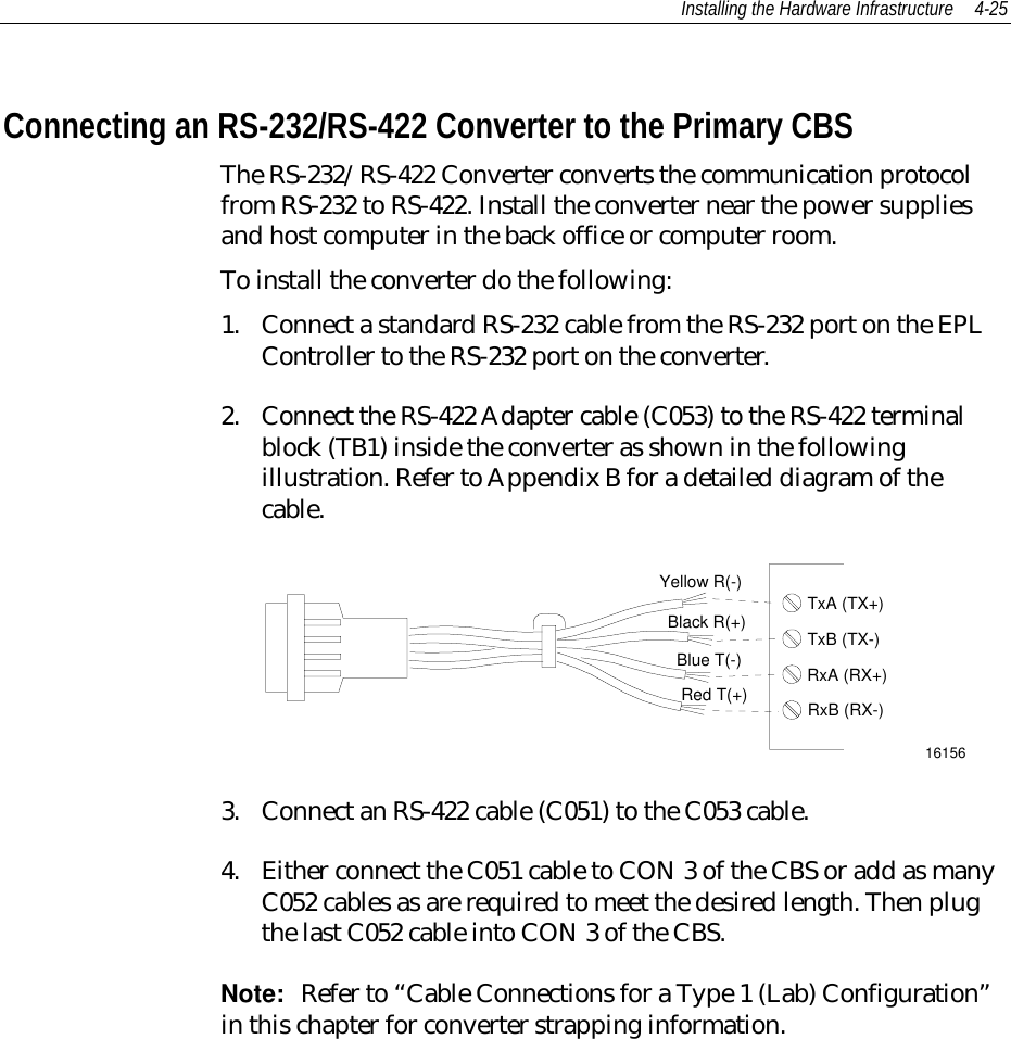 Installing the Hardware Infrastructure 4-25Connecting an RS-232/RS-422 Converter to the Primary CBSThe RS-232/RS-422 Converter converts the communication protocolfrom RS-232 to RS-422. Install the converter near the power suppliesand host computer in the back office or computer room.To install the converter do the following:1. Connect a standard RS-232 cable from the RS-232 port on the EPLController to the RS-232 port on the converter.2. Connect the RS-422 Adapter cable (C053) to the RS-422 terminalblock (TB1) inside the converter as shown in the followingillustration. Refer to Appendix B for a detailed diagram of thecable.Black R(+)Yellow R(-)Red T(+)Blue T(-)TxA (TX+)TxB (TX-)RxA (RX+)RxB (RX-)161563. Connect an RS-422 cable (C051) to the C053 cable.4. Either connect the C051 cable to CON 3 of the CBS or add as manyC052 cables as are required to meet the desired length. Then plugthe last C052 cable into CON 3 of the CBS.Note:  Refer to “Cable Connections for a Type 1 (Lab) Configuration”in this chapter for converter strapping information.