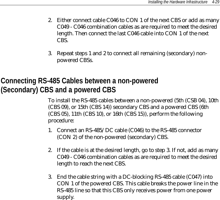 Installing the Hardware Infrastructure 4-292. Either connect cable C046 to CON 1 of the next CBS or add as manyC049 - C046 combination cables as are required to meet the desiredlength. Then connect the last C046 cable into CON 1 of the nextCBS.3. Repeat steps 1 and 2 to connect all remaining (secondary) non-powered CBSs.Connecting RS-485 Cables between a non-powered(Secondary) CBS and a powered CBSTo install the RS-485 cables between a non-powered (5th (CSB 04), 10th(CBS 09), or 15th (CBS 14)) secondary CBS and a powered CBS (6th(CBS 05), 11th (CBS 10), or 16th (CBS 15)), perform the followingprocedure:1. Connect an RS-485/DC cable (C046) to the RS-485 connector(CON 2) of the non-powered (secondary) CBS.2. If the cable is at the desired length, go to step 3. If not, add as manyC049 - C046 combination cables as are required to meet the desiredlength to reach the next CBS.3. End the cable string with a DC-blocking RS-485 cable (C047) intoCON 1 of the powered CBS. This cable breaks the power line in theRS-485 line so that this CBS only receives power from one powersupply.