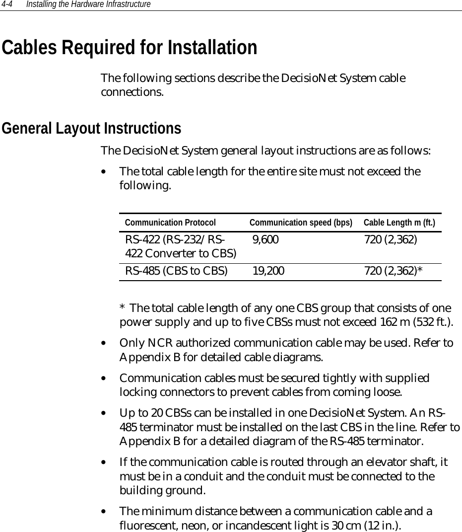 4-4 Installing the Hardware Infrastructure Cables Required for Installation The following sections describe the DecisioNet System cableconnections. General Layout Instructions The DecisioNet System general layout instructions are as follows:• The total cable length for the entire site must not exceed thefollowing.  Communication Protocol  Communication speed (bps)  Cable Length m (ft.) RS-422 (RS-232/RS-422 Converter to CBS)  9,600  720 (2,362) RS-485 (CBS to CBS)  19,200  720 (2,362)*  *  The total cable length of any one CBS group that consists of onepower supply and up to five CBSs must not exceed 162 m (532 ft.).• Only NCR authorized communication cable may be used. Refer toAppendix B for detailed cable diagrams.• Communication cables must be secured tightly with suppliedlocking connectors to prevent cables from coming loose.• Up to 20 CBSs can be installed in one DecisioNet System. An RS-485 terminator must be installed on the last CBS in the line. Refer toAppendix B for a detailed diagram of the RS-485 terminator.• If the communication cable is routed through an elevator shaft, itmust be in a conduit and the conduit must be connected to thebuilding ground.• The minimum distance between a communication cable and afluorescent, neon, or incandescent light is 30 cm (12 in.).