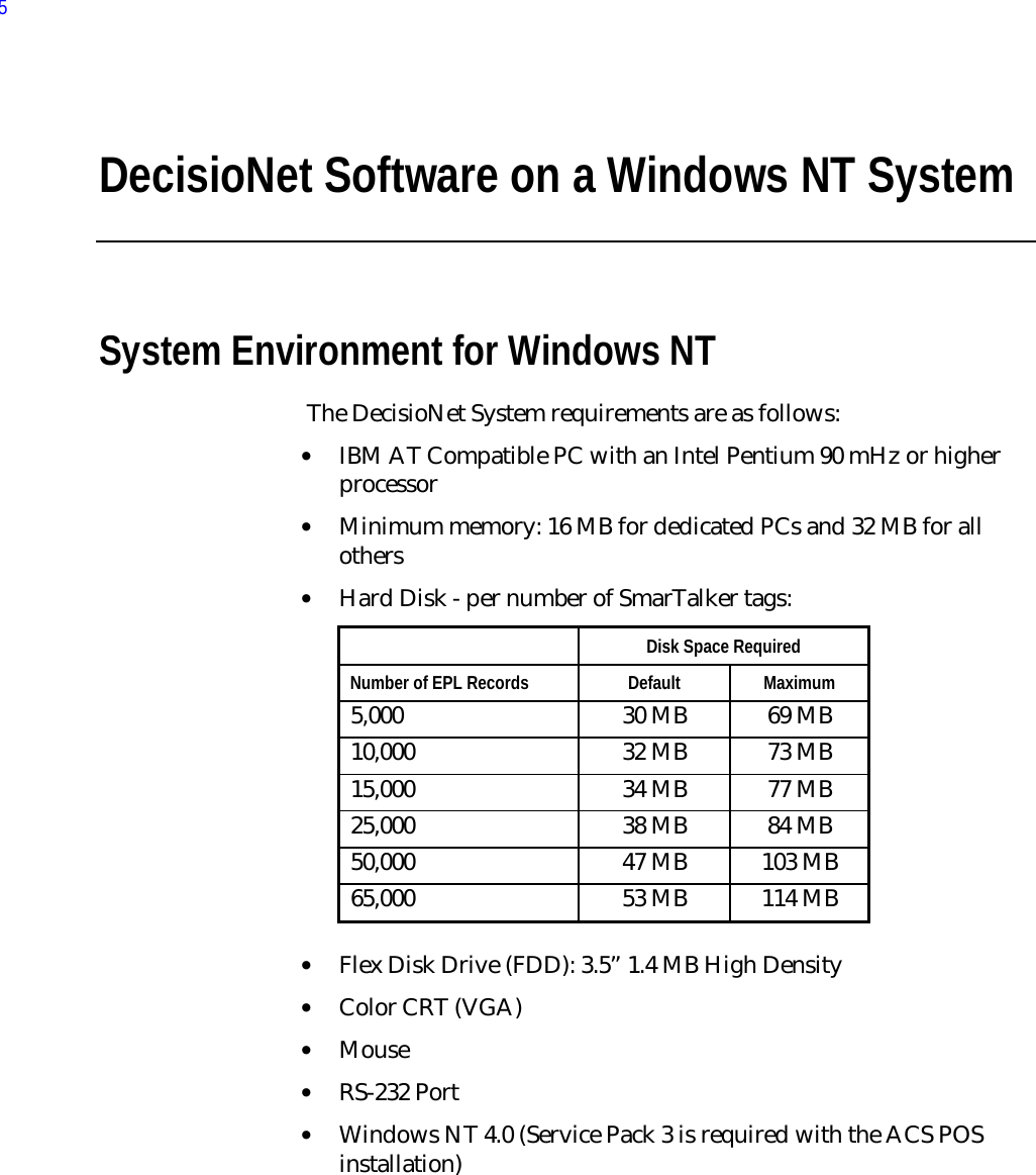 DecisioNet Software on a Windows NT SystemSystem Environment for Windows NT The DecisioNet System requirements are as follows:• IBM AT Compatible PC with an Intel Pentium 90 mHz or higherprocessor• Minimum memory: 16 MB for dedicated PCs and 32 MB for allothers• Hard Disk - per number of SmarTalker tags:  Disk Space Required Number of EPL Records  Default  Maximum 5,000  30 MB  69 MB 10,000  32 MB  73 MB 15,000  34 MB  77 MB 25,000  38 MB  84 MB 50,000  47 MB  103 MB 65,000  53 MB  114 MB • Flex Disk Drive (FDD): 3.5” 1.4 MB High Density• Color CRT (VGA)• Mouse• RS-232 Port• Windows NT 4.0 (Service Pack 3 is required with the ACS POSinstallation)5