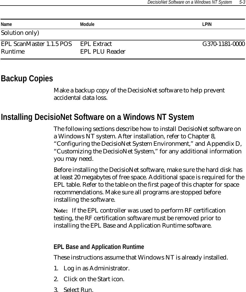 DecisioNet Software on a Windows NT System 5-3 Name  Module  LPINSolution only) EPL ScanMaster 1.1.5 POSRuntime  EPL ExtractEPL PLU Reader  G370-1181-0000  Backup Copies Make a backup copy of the DecisioNet software to help preventaccidental data loss. Installing DecisioNet Software on a Windows NT System The following sections describe how to install DecisioNet software ona Windows NT system. After installation, refer to Chapter 8,“Configuring the DecisioNet System Environment,” and Appendix D,“Customizing the DecisioNet System,” for any additional informationyou may need. Before installing the DecisioNet software, make sure the hard disk hasat least 20 megabytes of free space. Additional space is required for theEPL table. Refer to the table on the first page of this chapter for spacerecommendations. Make sure all programs are stopped beforeinstalling the software.Note: If the EPL controller was used to perform RF certificationtesting, the RF certification software must be removed prior toinstalling the EPL Base and Application Runtime software.EPL Base and Application RuntimeThese instructions assume that Windows NT is already installed.1. Log in as Administrator.2. Click on the Start icon.3. Select Run.