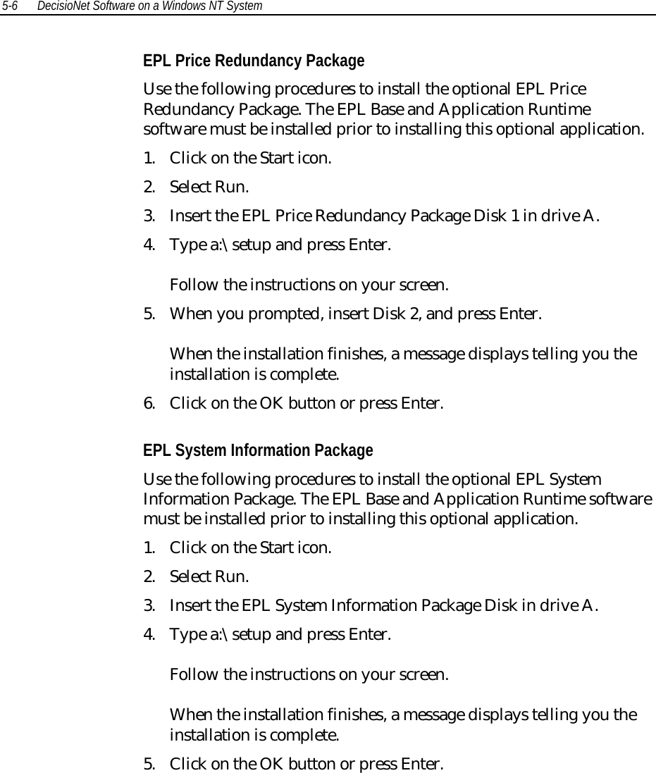 5-6 DecisioNet Software on a Windows NT SystemEPL Price Redundancy PackageUse the following procedures to install the optional EPL PriceRedundancy Package. The EPL Base and Application Runtimesoftware must be installed prior to installing this optional application.1. Click on the Start icon.2. Select Run.3. Insert the EPL Price Redundancy Package Disk 1 in drive A.4. Type a:\setup and press Enter.Follow the instructions on your screen.5. When you prompted, insert Disk 2, and press Enter.When the installation finishes, a message displays telling you theinstallation is complete.6. Click on the OK button or press Enter.EPL System Information PackageUse the following procedures to install the optional EPL SystemInformation Package. The EPL Base and Application Runtime softwaremust be installed prior to installing this optional application.1. Click on the Start icon.2. Select Run.3. Insert the EPL System Information Package Disk in drive A.4. Type a:\setup and press Enter.Follow the instructions on your screen.When the installation finishes, a message displays telling you theinstallation is complete.5. Click on the OK button or press Enter.