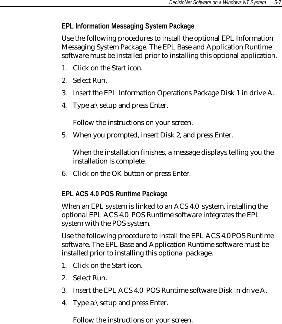 DecisioNet Software on a Windows NT System 5-7EPL Information Messaging System PackageUse the following procedures to install the optional EPL InformationMessaging System Package. The EPL Base and Application Runtimesoftware must be installed prior to installing this optional application.1. Click on the Start icon.2. Select Run.3. Insert the EPL Information Operations Package Disk 1 in drive A.4. Type a:\setup and press Enter.Follow the instructions on your screen.5. When you prompted, insert Disk 2, and press Enter.When the installation finishes, a message displays telling you theinstallation is complete.6. Click on the OK button or press Enter.EPL ACS 4.0 POS Runtime PackageWhen an EPL system is linked to an ACS 4.0  system, installing theoptional EPL ACS 4.0  POS Runtime software integrates the EPLsystem with the POS system.Use the following procedure to install the EPL ACS 4.0 POS Runtimesoftware. The EPL Base and Application Runtime software must beinstalled prior to installing this optional package.1. Click on the Start icon.2. Select Run.3. Insert the EPL ACS 4.0  POS Runtime software Disk in drive A.4. Type a:\setup and press Enter.Follow the instructions on your screen.