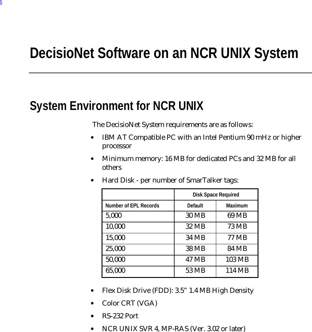 DecisioNet Software on an NCR UNIX SystemSystem Environment for NCR UNIX The DecisioNet System requirements are as follows:• IBM AT Compatible PC with an Intel Pentium 90 mHz or higherprocessor• Minimum memory: 16 MB for dedicated PCs and 32 MB for allothers• Hard Disk - per number of SmarTalker tags:  Disk Space Required Number of EPL Records  Default  Maximum 5,000  30 MB  69 MB 10,000  32 MB  73 MB 15,000  34 MB  77 MB 25,000  38 MB  84 MB 50,000  47 MB  103 MB 65,000  53 MB  114 MB • Flex Disk Drive (FDD): 3.5” 1.4 MB High Density• Color CRT (VGA)• RS-232 Port• NCR UNIX SVR 4, MP-RAS (Ver. 3.02 or later)6