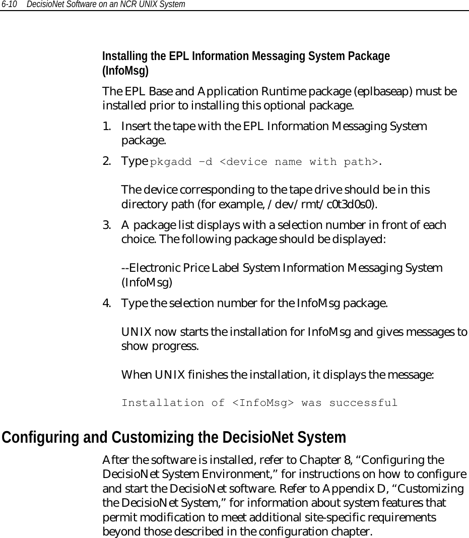 6-10 DecisioNet Software on an NCR UNIX SystemInstalling the EPL Information Messaging System Package(InfoMsg)The EPL Base and Application Runtime package (eplbaseap) must beinstalled prior to installing this optional package.1. Insert the tape with the EPL Information Messaging Systempackage.2. Type pkgadd -d &lt;device name with path&gt;.The device corresponding to the tape drive should be in thisdirectory path (for example, /dev/rmt/c0t3d0s0).3. A package list displays with a selection number in front of eachchoice. The following package should be displayed:--Electronic Price Label System Information Messaging System(InfoMsg)4. Type the selection number for the InfoMsg package.UNIX now starts the installation for InfoMsg and gives messages toshow progress.When UNIX finishes the installation, it displays the message:Installation of &lt;InfoMsg&gt; was successfulConfiguring and Customizing the DecisioNet SystemAfter the software is installed, refer to Chapter 8, “Configuring theDecisioNet System Environment,” for instructions on how to configureand start the DecisioNet software. Refer to Appendix D, “Customizingthe DecisioNet System,” for information about system features thatpermit modification to meet additional site-specific requirementsbeyond those described in the configuration chapter.