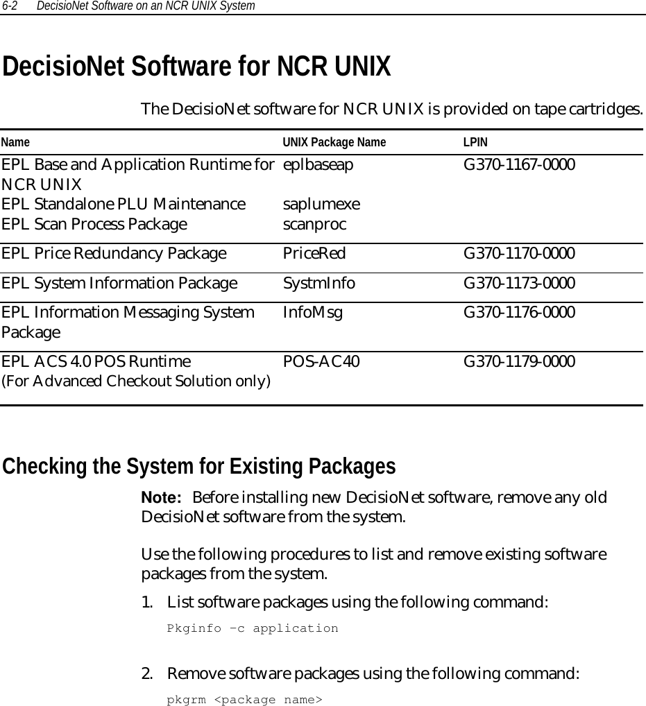 6-2 DecisioNet Software on an NCR UNIX SystemDecisioNet Software for NCR UNIXThe DecisioNet software for NCR UNIX is provided on tape cartridges.Name UNIX Package Name LPINEPL Base and Application Runtime forNCR UNIXEPL Standalone PLU MaintenanceEPL Scan Process PackageeplbaseapsaplumexescanprocG370-1167-0000EPL Price Redundancy Package PriceRed G370-1170-0000EPL System Information Package SystmInfo G370-1173-0000EPL Information Messaging SystemPackage InfoMsg G370-1176-0000EPL ACS 4.0 POS Runtime(For Advanced Checkout Solution only) POS-AC40 G370-1179-0000Checking the System for Existing PackagesNote:  Before installing new DecisioNet software, remove any oldDecisioNet software from the system.Use the following procedures to list and remove existing softwarepackages from the system.1. List software packages using the following command:Pkginfo –c application2. Remove software packages using the following command:pkgrm &lt;package name&gt;