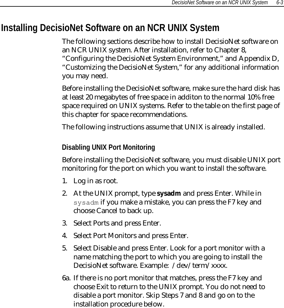 DecisioNet Software on an NCR UNIX System 6-3Installing DecisioNet Software on an NCR UNIX SystemThe following sections describe how to install DecisioNet software onan NCR UNIX system. After installation, refer to Chapter 8,“Configuring the DecisioNet System Environment,” and Appendix D,“Customizing the DecisioNet System,” for any additional informationyou may need.Before installing the DecisioNet software, make sure the hard disk hasat least 20 megabytes of free space in additon to the normal 10% freespace required on UNIX systems. Refer to the table on the first page ofthis chapter for space recommendations.The following instructions assume that UNIX is already installed.Disabling UNIX Port MonitoringBefore installing the DecisioNet software, you must disable UNIX portmonitoring for the port on which you want to install the software.1. Log in as root.2. At the UNIX prompt, type sysadm and press Enter. While insysadm if you make a mistake, you can press the F7 key andchoose Cancel to back up.3. Select Ports and press Enter.4. Select Port Monitors and press Enter.5. Select Disable and press Enter. Look for a port monitor with aname matching the port to which you are going to install theDecisioNet software. Example:  /dev/term/xxxx.6a. If there is no port monitor that matches, press the F7 key andchoose Exit to return to the UNIX prompt. You do not need todisable a port monitor. Skip Steps 7 and 8 and go on to theinstallation procedure below.