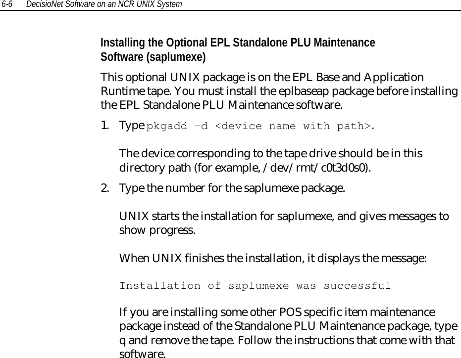 6-6 DecisioNet Software on an NCR UNIX SystemInstalling the Optional EPL Standalone PLU MaintenanceSoftware (saplumexe)This optional UNIX package is on the EPL Base and ApplicationRuntime tape. You must install the eplbaseap package before installingthe EPL Standalone PLU Maintenance software.1. Type pkgadd -d &lt;device name with path&gt;.The device corresponding to the tape drive should be in thisdirectory path (for example, /dev/rmt/c0t3d0s0).2. Type the number for the saplumexe package.UNIX starts the installation for saplumexe, and gives messages toshow progress.When UNIX finishes the installation, it displays the message:Installation of saplumexe was successfulIf you are installing some other POS specific item maintenancepackage instead of the Standalone PLU Maintenance package, typeq and remove the tape. Follow the instructions that come with thatsoftware.