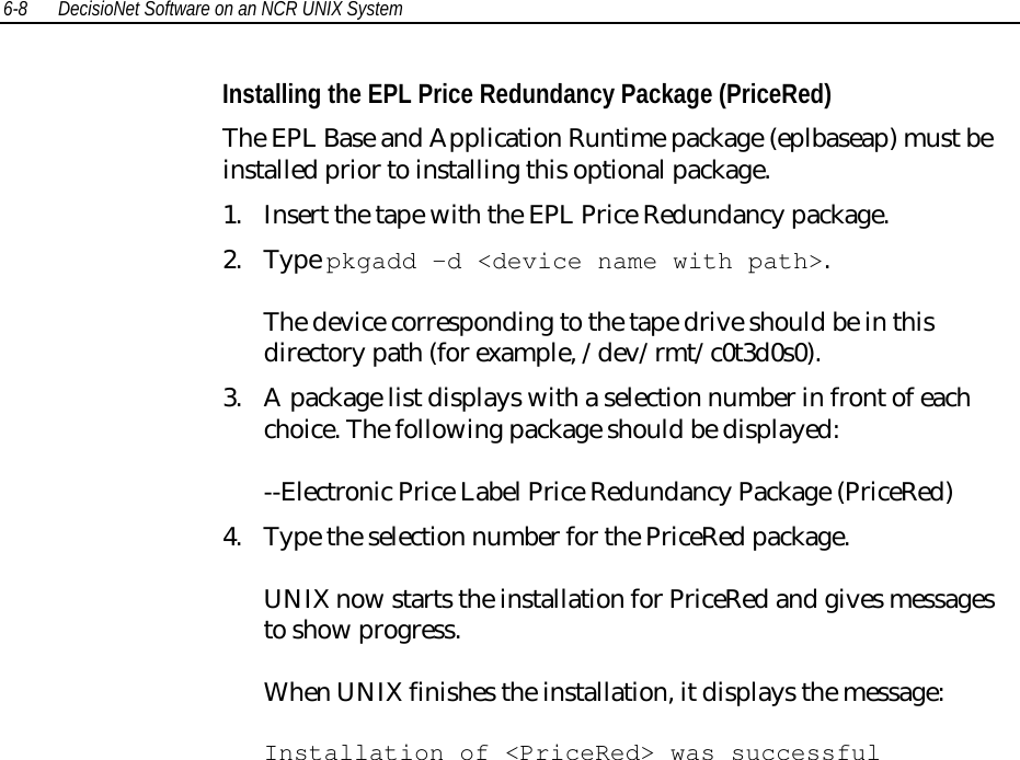 6-8 DecisioNet Software on an NCR UNIX SystemInstalling the EPL Price Redundancy Package (PriceRed)The EPL Base and Application Runtime package (eplbaseap) must beinstalled prior to installing this optional package.1. Insert the tape with the EPL Price Redundancy package.2. Type pkgadd -d &lt;device name with path&gt;.The device corresponding to the tape drive should be in thisdirectory path (for example, /dev/rmt/c0t3d0s0).3. A package list displays with a selection number in front of eachchoice. The following package should be displayed:--Electronic Price Label Price Redundancy Package (PriceRed)4. Type the selection number for the PriceRed package.UNIX now starts the installation for PriceRed and gives messagesto show progress.When UNIX finishes the installation, it displays the message:Installation of &lt;PriceRed&gt; was successful