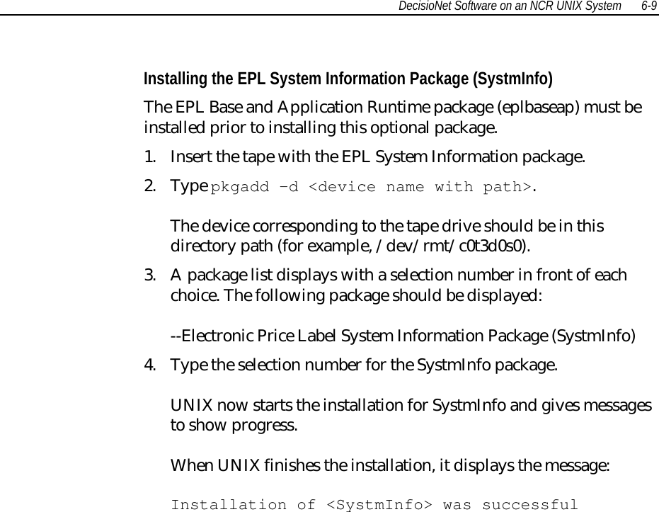 DecisioNet Software on an NCR UNIX System 6-9Installing the EPL System Information Package (SystmInfo)The EPL Base and Application Runtime package (eplbaseap) must beinstalled prior to installing this optional package.1. Insert the tape with the EPL System Information package.2. Type pkgadd -d &lt;device name with path&gt;.The device corresponding to the tape drive should be in thisdirectory path (for example, /dev/rmt/c0t3d0s0).3. A package list displays with a selection number in front of eachchoice. The following package should be displayed:--Electronic Price Label System Information Package (SystmInfo)4. Type the selection number for the SystmInfo package.UNIX now starts the installation for SystmInfo and gives messagesto show progress.When UNIX finishes the installation, it displays the message:Installation of &lt;SystmInfo&gt; was successful