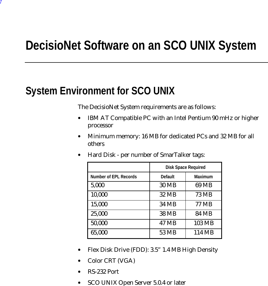 DecisioNet Software on an SCO UNIX SystemSystem Environment for SCO UNIXThe DecisioNet System requirements are as follows:• IBM AT Compatible PC with an Intel Pentium 90 mHz or higherprocessor• Minimum memory: 16 MB for dedicated PCs and 32 MB for allothers• Hard Disk - per number of SmarTalker tags:  Disk Space Required Number of EPL Records  Default  Maximum 5,000  30 MB  69 MB 10,000  32 MB  73 MB 15,000  34 MB  77 MB 25,000  38 MB  84 MB 50,000  47 MB  103 MB 65,000  53 MB  114 MB • Flex Disk Drive (FDD): 3.5” 1.4 MB High Density• Color CRT (VGA)• RS-232 Port• SCO UNIX Open Server 5.0.4 or later7