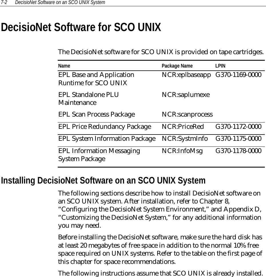 7-2 DecisioNet Software on an SCO UNIX SystemDecisioNet Software for SCO UNIXThe DecisioNet software for SCO UNIX is provided on tape cartridges.Name Package Name LPINEPL Base and ApplicationRuntime for SCO UNIXEPL Standalone PLUMaintenanceEPL Scan Process PackageNCR:eplbaseappNCR:saplumexeNCR:scanprocessG370-1169-0000EPL Price Redundancy Package NCR:PriceRed G370-1172-0000EPL System Information Package NCR:SystmInfo G370-1175-0000EPL Information MessagingSystem Package NCR:InfoMsg G370-1178-0000Installing DecisioNet Software on an SCO UNIX SystemThe following sections describe how to install DecisioNet software onan SCO UNIX system. After installation, refer to Chapter 8,“Configuring the DecisioNet System Environment,” and Appendix D,“Customizing the DecisioNet System,” for any additional informationyou may need.Before installing the DecisioNet software, make sure the hard disk hasat least 20 megabytes of free space in addition to the normal 10% freespace required on UNIX systems. Refer to the table on the first page ofthis chapter for space recommendations.The following instructions assume that SCO UNIX is already installed.
