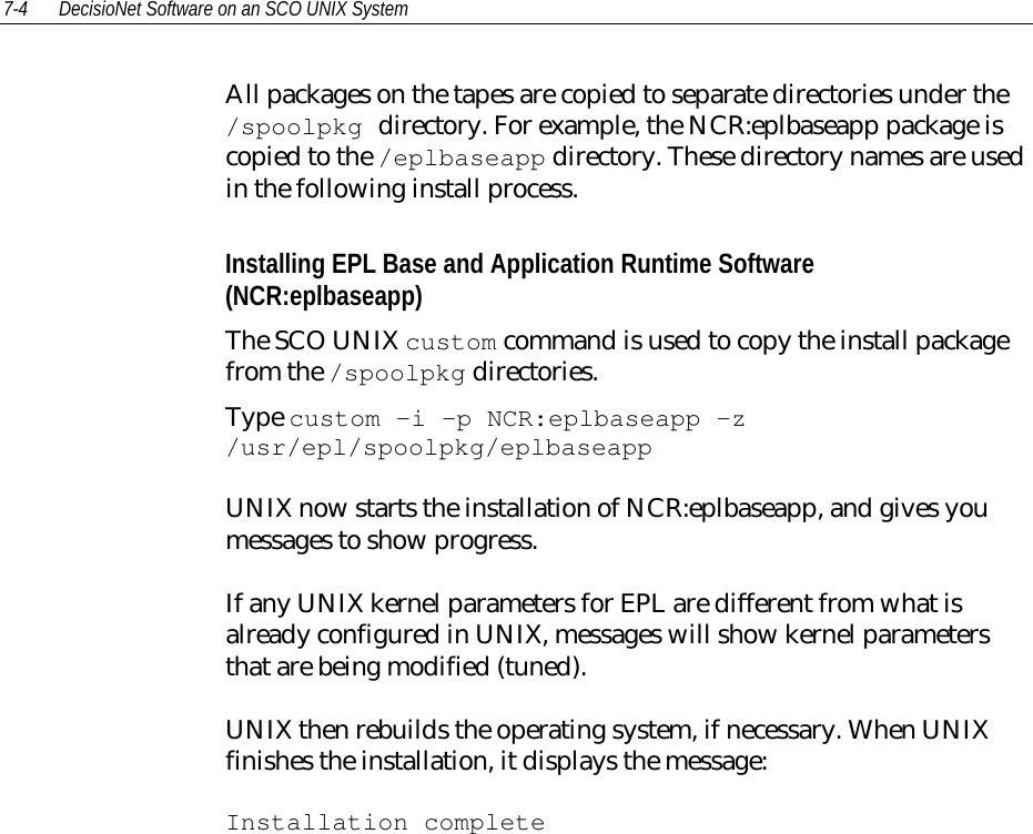 7-4 DecisioNet Software on an SCO UNIX SystemAll packages on the tapes are copied to separate directories under the/spoolpkg directory. For example, the NCR:eplbaseapp package iscopied to the /eplbaseapp directory. These directory names are usedin the following install process.Installing EPL Base and Application Runtime Software(NCR:eplbaseapp)The SCO UNIX custom command is used to copy the install packagefrom the /spoolpkg directories.Type custom -i -p NCR:eplbaseapp -z/usr/epl/spoolpkg/eplbaseappUNIX now starts the installation of NCR:eplbaseapp, and gives youmessages to show progress.If any UNIX kernel parameters for EPL are different from what isalready configured in UNIX, messages will show kernel parametersthat are being modified (tuned).UNIX then rebuilds the operating system, if necessary. When UNIXfinishes the installation, it displays the message:Installation complete