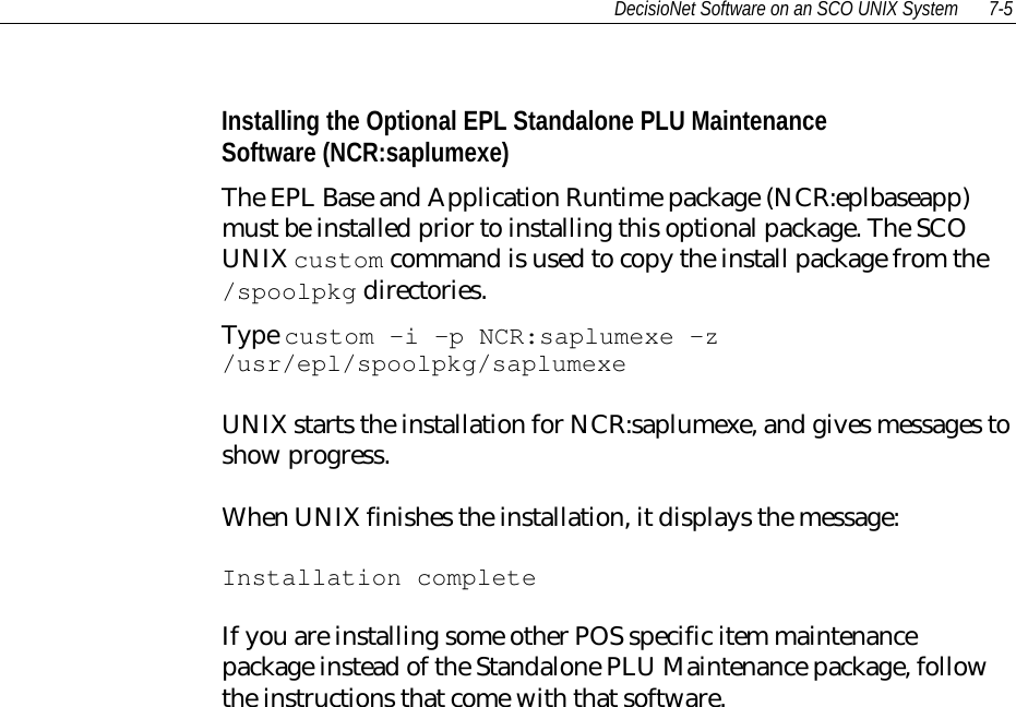 DecisioNet Software on an SCO UNIX System 7-5Installing the Optional EPL Standalone PLU MaintenanceSoftware (NCR:saplumexe)The EPL Base and Application Runtime package (NCR:eplbaseapp)must be installed prior to installing this optional package. The SCOUNIX custom command is used to copy the install package from the/spoolpkg directories.Type custom -i -p NCR:saplumexe -z/usr/epl/spoolpkg/saplumexeUNIX starts the installation for NCR:saplumexe, and gives messages toshow progress.When UNIX finishes the installation, it displays the message:Installation completeIf you are installing some other POS specific item maintenancepackage instead of the Standalone PLU Maintenance package, followthe instructions that come with that software.