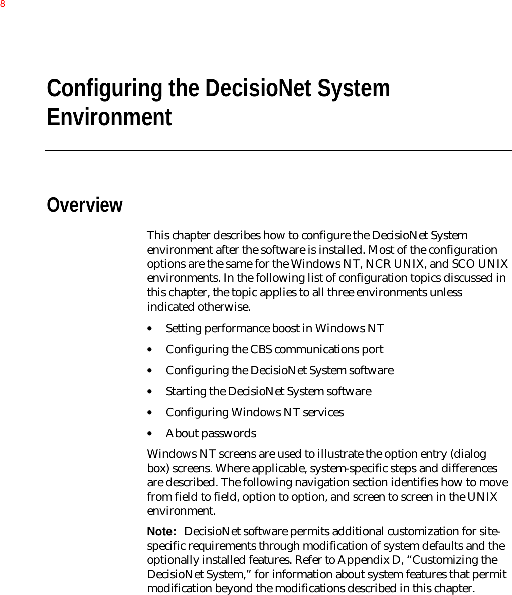 Configuring the DecisioNet SystemEnvironmentOverviewThis chapter describes how to configure the DecisioNet Systemenvironment after the software is installed. Most of the configurationoptions are the same for the Windows NT, NCR UNIX, and SCO UNIXenvironments. In the following list of configuration topics discussed inthis chapter, the topic applies to all three environments unlessindicated otherwise.• Setting performance boost in Windows NT• Configuring the CBS communications port• Configuring the DecisioNet System software• Starting the DecisioNet System software• Configuring Windows NT services• About passwordsWindows NT screens are used to illustrate the option entry (dialogbox) screens. Where applicable, system-specific steps and differencesare described. The following navigation section identifies how to movefrom field to field, option to option, and screen to screen in the UNIXenvironment.Note:  DecisioNet software permits additional customization for site-specific requirements through modification of system defaults and theoptionally installed features. Refer to Appendix D, “Customizing theDecisioNet System,” for information about system features that permitmodification beyond the modifications described in this chapter.8
