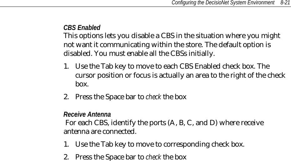 Configuring the DecisioNet System Environment 8-21CBS EnabledThis options lets you disable a CBS in the situation where you mightnot want it communicating within the store. The default option isdisabled. You must enable all the CBSs initially.1. Use the Tab key to move to each CBS Enabled check box. Thecursor position or focus is actually an area to the right of the checkbox.2. Press the Space bar to check the boxReceive Antenna For each CBS, identify the ports (A, B, C, and D) where receiveantenna are connected.1. Use the Tab key to move to corresponding check box.2. Press the Space bar to check the box