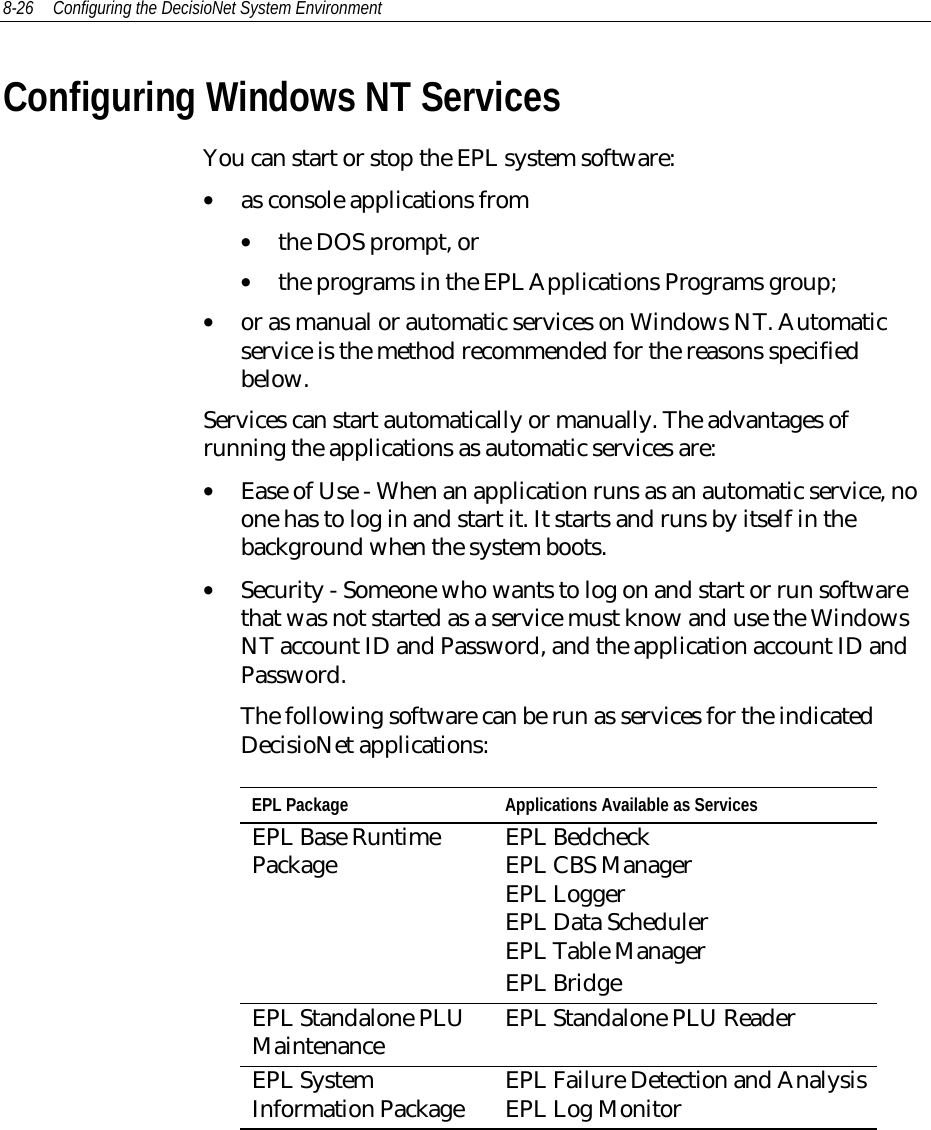 8-26 Configuring the DecisioNet System Environment Configuring Windows NT Services You can start or stop the EPL system software:• as console applications from• the DOS prompt, or• the programs in the EPL Applications Programs group;• or as manual or automatic services on Windows NT. Automaticservice is the method recommended for the reasons specifiedbelow. Services can start automatically or manually. The advantages ofrunning the applications as automatic services are:• Ease of Use - When an application runs as an automatic service, noone has to log in and start it. It starts and runs by itself in thebackground when the system boots.• Security - Someone who wants to log on and start or run softwarethat was not started as a service must know and use the WindowsNT account ID and Password, and the application account ID andPassword.The following software can be run as services for the indicatedDecisioNet applications:EPL Package Applications Available as ServicesEPL Base RuntimePackage EPL BedcheckEPL CBS ManagerEPL LoggerEPL Data SchedulerEPL Table ManagerEPL BridgeEPL Standalone PLUMaintenance EPL Standalone PLU ReaderEPL SystemInformation Package EPL Failure Detection and AnalysisEPL Log Monitor