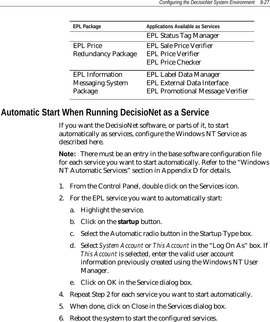 Configuring the DecisioNet System Environment 8-27EPL Package Applications Available as ServicesEPL Status Tag ManagerEPL PriceRedundancy Package EPL Sale Price VerifierEPL Price VerifierEPL Price CheckerEPL InformationMessaging SystemPackageEPL Label Data ManagerEPL External Data InterfaceEPL Promotional Message VerifierAutomatic Start When Running DecisioNet as a ServiceIf you want the DecisioNet software, or parts of it, to startautomatically as services, configure the Windows NT Service asdescribed here.Note:  There must be an entry in the base software configuration filefor each service you want to start automatically. Refer to the “WindowsNT Automatic Services” section in Appendix D for details.1. From the Control Panel, double click on the Services icon.2. For the EPL service you want to automatically start:a. Highlight the service.b. Click on the startup button.c. Select the Automatic radio button in the Startup Type box.d. Select System Account or This Account in the “Log On As” box. IfThis Account is selected, enter the valid user accountinformation previously created using the Windows NT UserManager.e. Click on OK in the Service dialog box.4. Repeat Step 2 for each service you want to start automatically.5. When done, click on Close in the Services dialog box.6. Reboot the system to start the configured services.