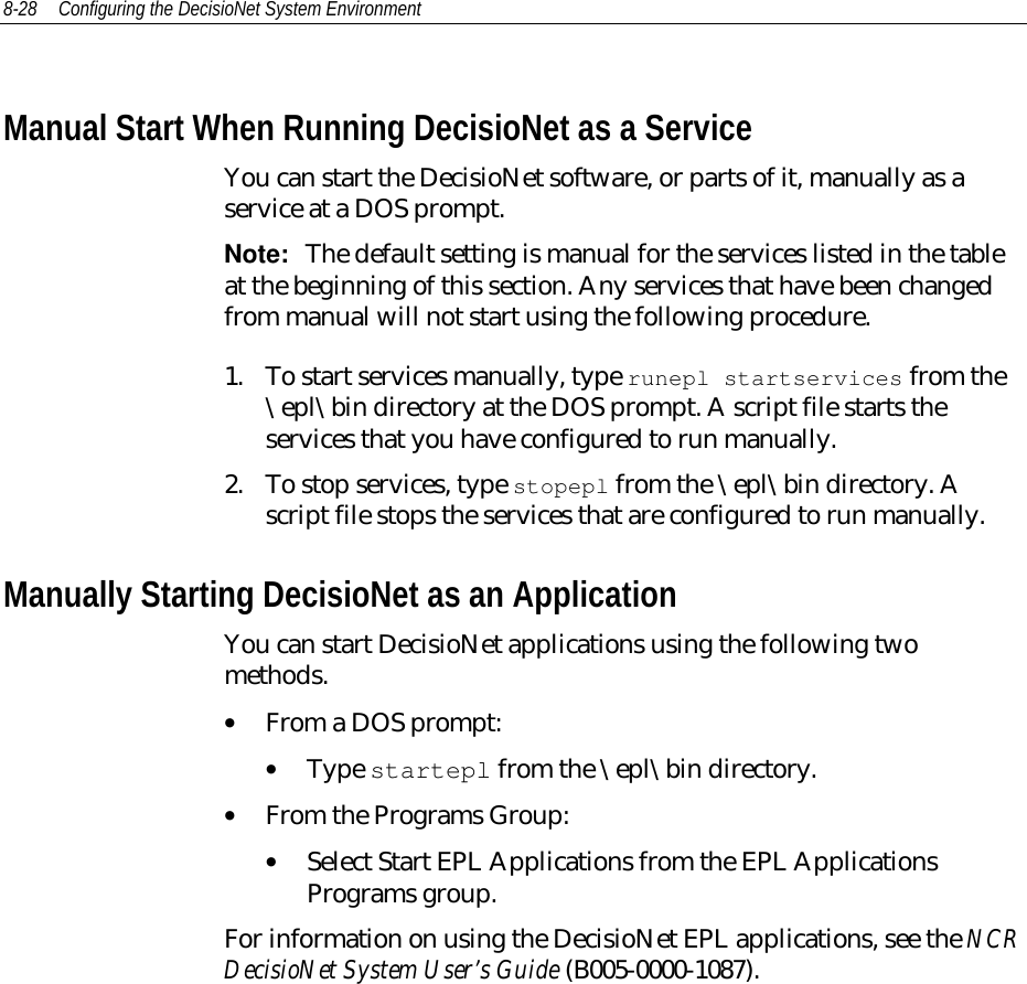 8-28 Configuring the DecisioNet System EnvironmentManual Start When Running DecisioNet as a ServiceYou can start the DecisioNet software, or parts of it, manually as aservice at a DOS prompt.Note:  The default setting is manual for the services listed in the tableat the beginning of this section. Any services that have been changedfrom manual will not start using the following procedure.1. To start services manually, type runepl startservices from the\epl\bin directory at the DOS prompt. A script file starts theservices that you have configured to run manually.2. To stop services, type stopepl from the \epl\bin directory. Ascript file stops the services that are configured to run manually.Manually Starting DecisioNet as an ApplicationYou can start DecisioNet applications using the following twomethods.• From a DOS prompt:• Type startepl from the \epl\bin directory.• From the Programs Group:• Select Start EPL Applications from the EPL ApplicationsPrograms group.For information on using the DecisioNet EPL applications, see the NCRDecisioNet System User’s Guide (B005-0000-1087).