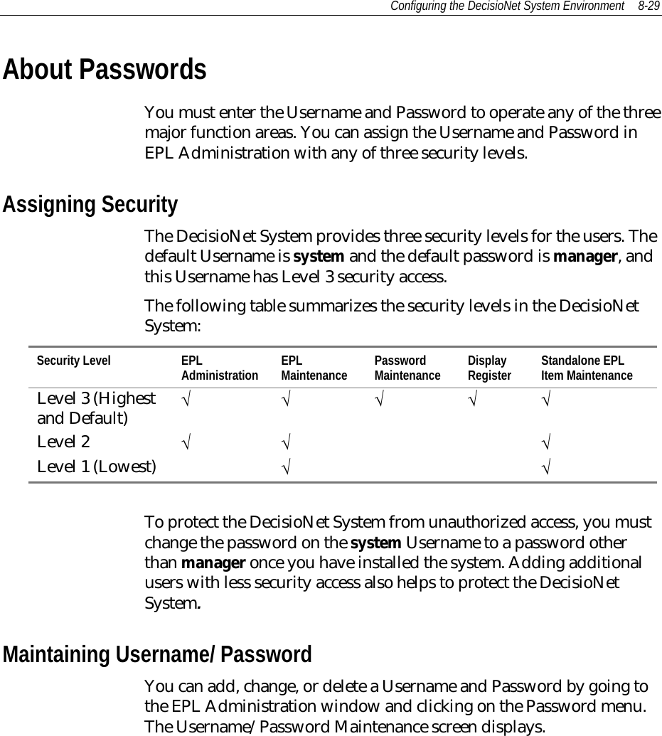Configuring the DecisioNet System Environment 8-29About PasswordsYou must enter the Username and Password to operate any of the threemajor function areas. You can assign the Username and Password inEPL Administration with any of three security levels.Assigning SecurityThe DecisioNet System provides three security levels for the users. Thedefault Username is system and the default password is manager, andthis Username has Level 3 security access.The following table summarizes the security levels in the DecisioNetSystem:Security Level EPLAdministration EPLMaintenance PasswordMaintenance DisplayRegister Standalone EPLItem MaintenanceLevel 3 (Highestand Default) √ √√√√Level 2 √√ √Level 1 (Lowest) √√To protect the DecisioNet System from unauthorized access, you mustchange the password on the system Username to a password otherthan manager once you have installed the system. Adding additionalusers with less security access also helps to protect the DecisioNetSystem.Maintaining Username/ PasswordYou can add, change, or delete a Username and Password by going tothe EPL Administration window and clicking on the Password menu.The Username/Password Maintenance screen displays.