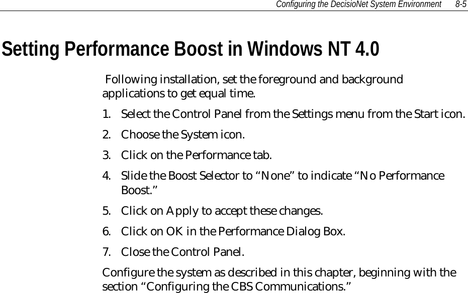Configuring the DecisioNet System Environment 8-5Setting Performance Boost in Windows NT 4.0 Following installation, set the foreground and backgroundapplications to get equal time.1. Select the Control Panel from the Settings menu from the Start icon.2. Choose the System icon.3. Click on the Performance tab.4. Slide the Boost Selector to “None” to indicate “No PerformanceBoost.”5. Click on Apply to accept these changes.6. Click on OK in the Performance Dialog Box.7. Close the Control Panel.Configure the system as described in this chapter, beginning with thesection “Configuring the CBS Communications.”