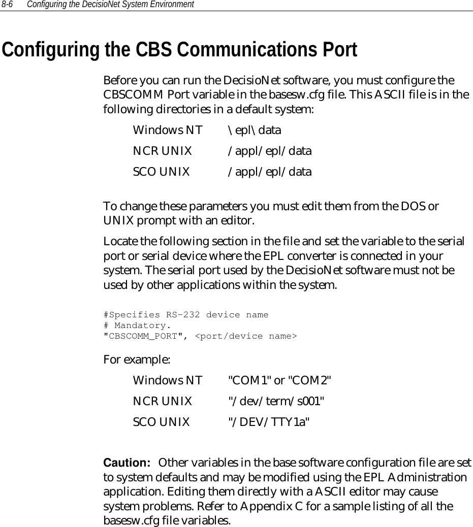 8-6 Configuring the DecisioNet System EnvironmentConfiguring the CBS Communications PortBefore you can run the DecisioNet software, you must configure theCBSCOMM Port variable in the basesw.cfg file. This ASCII file is in thefollowing directories in a default system:Windows NT \epl\dataNCR UNIX /appl/epl/dataSCO UNIX /appl/epl/dataTo change these parameters you must edit them from the DOS orUNIX prompt with an editor.Locate the following section in the file and set the variable to the serialport or serial device where the EPL converter is connected in yoursystem. The serial port used by the DecisioNet software must not beused by other applications within the system.#Specifies RS-232 device name# Mandatory.&quot;CBSCOMM_PORT&quot;, &lt;port/device name&gt;For example:Windows NT &quot;COM1&quot; or &quot;COM2&quot;NCR UNIX &quot;/dev/term/s001&quot;SCO UNIX &quot;/DEV/TTY1a&quot;Caution:  Other variables in the base software configuration file are setto system defaults and may be modified using the EPL Administrationapplication. Editing them directly with a ASCII editor may causesystem problems. Refer to Appendix C for a sample listing of all thebasesw.cfg file variables.