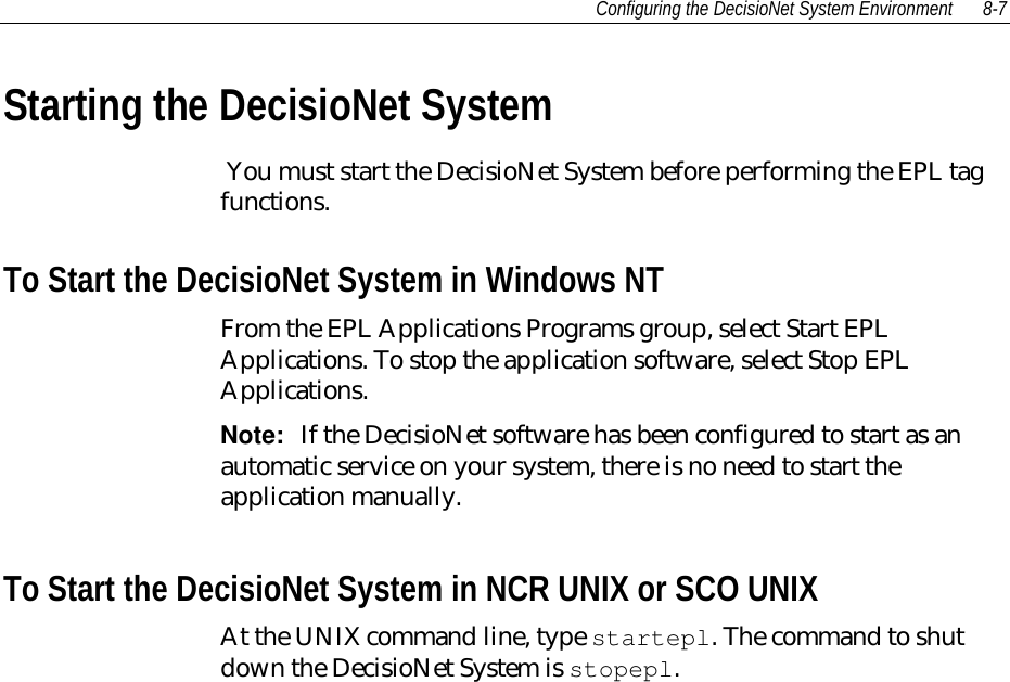 Configuring the DecisioNet System Environment 8-7Starting the DecisioNet System You must start the DecisioNet System before performing the EPL tagfunctions.To Start the DecisioNet System in Windows NTFrom the EPL Applications Programs group, select Start EPLApplications. To stop the application software, select Stop EPLApplications.Note:  If the DecisioNet software has been configured to start as anautomatic service on your system, there is no need to start theapplication manually.To Start the DecisioNet System in NCR UNIX or SCO UNIXAt the UNIX command line, type startepl. The command to shutdown the DecisioNet System is stopepl.