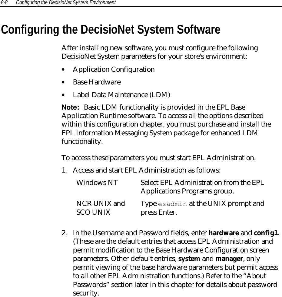 8-8 Configuring the DecisioNet System EnvironmentConfiguring the DecisioNet System SoftwareAfter installing new software, you must configure the followingDecisioNet System parameters for your store&apos;s environment:• Application Configuration• Base Hardware• Label Data Maintenance (LDM)Note:  Basic LDM functionality is provided in the EPL BaseApplication Runtime software. To access all the options describedwithin this configuration chapter, you must purchase and install theEPL Information Messaging System package for enhanced LDMfunctionality.To access these parameters you must start EPL Administration.1. Access and start EPL Administration as follows:Windows NT Select EPL Administration from the EPLApplications Programs group.NCR UNIX andSCO UNIX Type esadmin at the UNIX prompt andpress Enter.2. In the Username and Password fields, enter hardware and config1.(These are the default entries that access EPL Administration andpermit modification to the Base Hardware Configuration screenparameters. Other default entries, system and manager, onlypermit viewing of the base hardware parameters but permit accessto all other EPL Administration functions.) Refer to the “AboutPasswords” section later in this chapter for details about passwordsecurity.