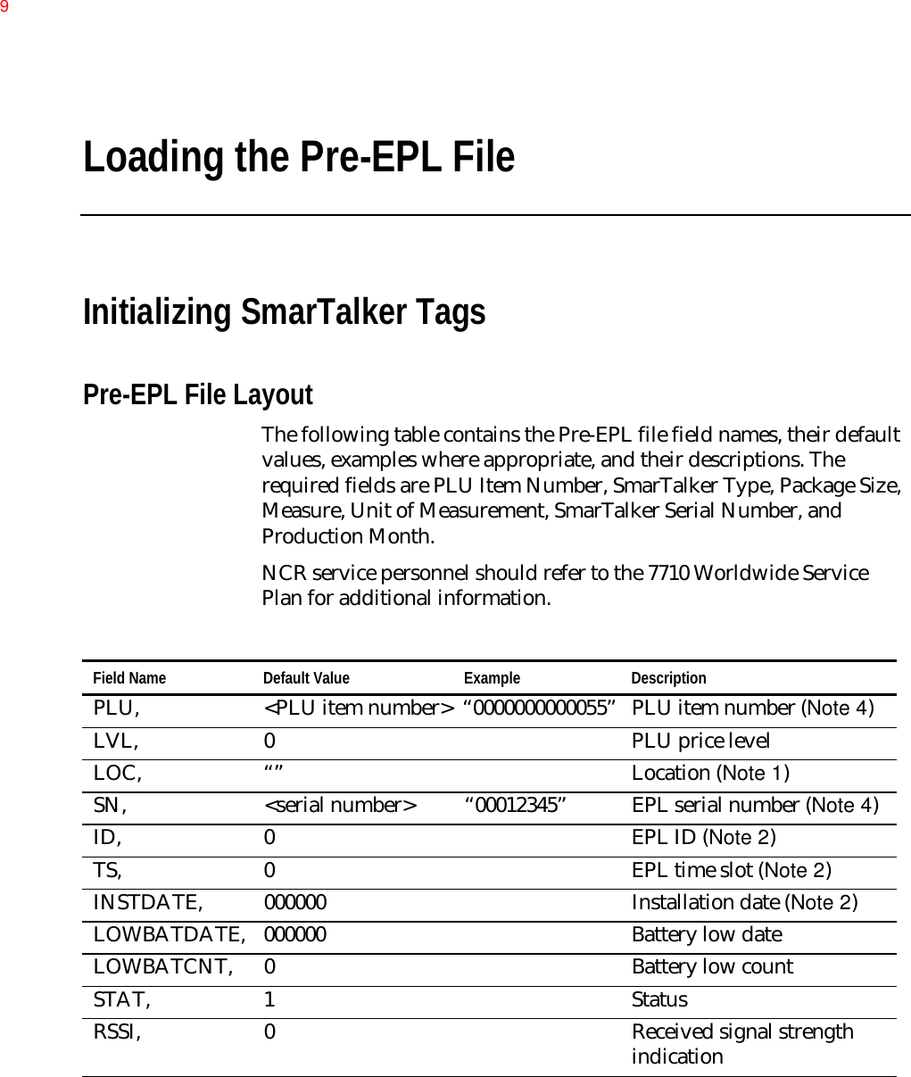 Loading the Pre-EPL FileInitializing SmarTalker TagsPre-EPL File LayoutThe following table contains the Pre-EPL file field names, their defaultvalues, examples where appropriate, and their descriptions. Therequired fields are PLU Item Number, SmarTalker Type, Package Size,Measure, Unit of Measurement, SmarTalker Serial Number, andProduction Month.NCR service personnel should refer to the 7710 Worldwide ServicePlan for additional information.Field Name Default Value Example DescriptionPLU, &lt;PLU item number&gt; “0000000000055” PLU item number (Note 4)LVL, 0 PLU price levelLOC, “” Location (Note 1)SN, &lt;serial number&gt; “00012345” EPL serial number (Note 4)ID, 0 EPL ID (Note 2)TS, 0 EPL time slot (Note 2)INSTDATE, 000000 Installation date (Note 2)LOWBATDATE, 000000 Battery low dateLOWBATCNT, 0 Battery low countSTAT, 1 StatusRSSI, 0 Received signal strengthindication9