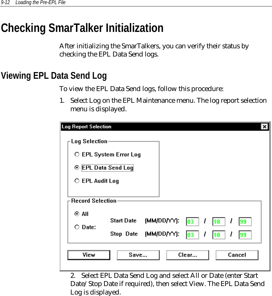 9-12 Loading the Pre-EPL FileChecking SmarTalker InitializationAfter initializing the SmarTalkers, you can verify their status bychecking the EPL Data Send logs.Viewing EPL Data Send LogTo view the EPL Data Send logs, follow this procedure:1. Select Log on the EPL Maintenance menu. The log report selectionmenu is displayed.2. Select EPL Data Send Log and select All or Date (enter StartDate/Stop Date if required), then select View. The EPL Data SendLog is displayed.
