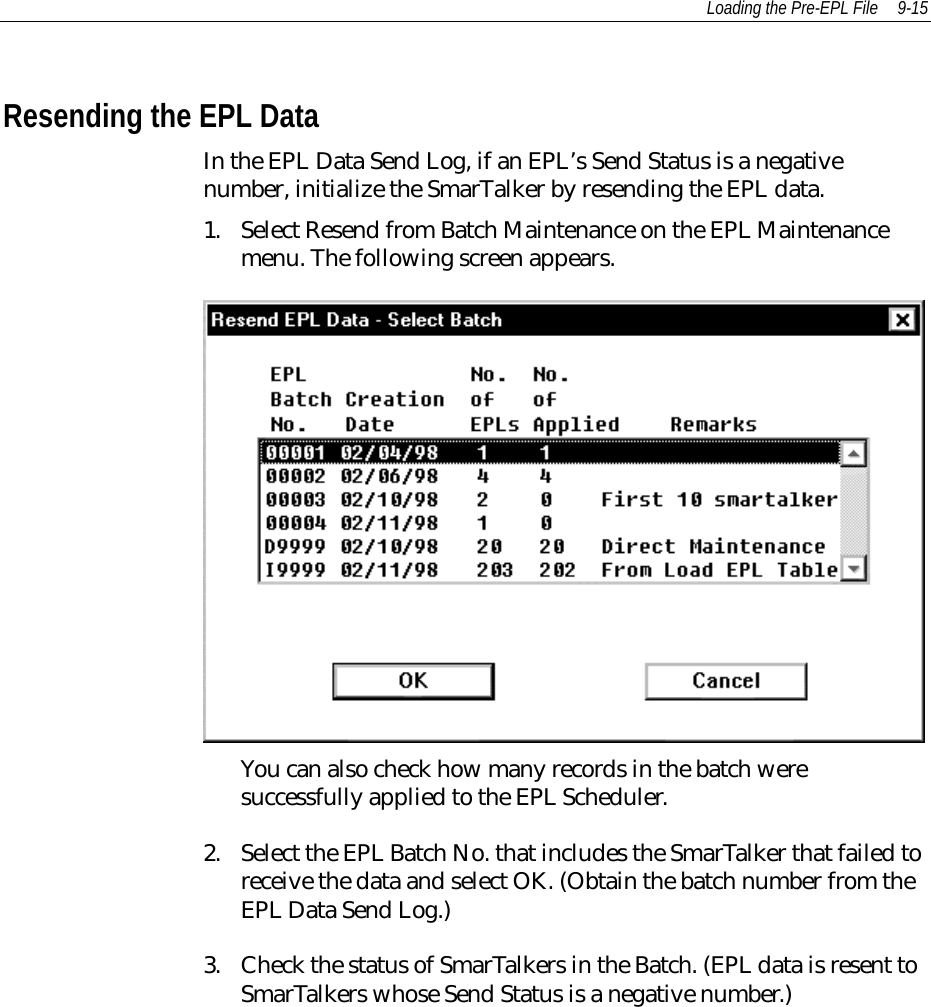Loading the Pre-EPL File 9-15Resending the EPL DataIn the EPL Data Send Log, if an EPL’s Send Status is a negativenumber, initialize the SmarTalker by resending the EPL data.1. Select Resend from Batch Maintenance on the EPL Maintenancemenu. The following screen appears.You can also check how many records in the batch weresuccessfully applied to the EPL Scheduler.2. Select the EPL Batch No. that includes the SmarTalker that failed toreceive the data and select OK. (Obtain the batch number from theEPL Data Send Log.)3. Check the status of SmarTalkers in the Batch. (EPL data is resent toSmarTalkers whose Send Status is a negative number.)