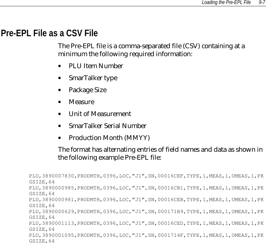 Loading the Pre-EPL File 9-7 Pre-EPL File as a CSV File The Pre-EPL file is a comma-separated file (CSV) containing at aminimum the following required information:• PLU Item Number• SmarTalker type• Package Size• Measure• Unit of Measurement• SmarTalker Serial Number• Production Month (MMYY) The format has alternating entries of field names and data as shown inthe following example Pre-EPL file:  PLU,3890007830,PRODMTH,0396,LOC,”J1”,SN,00016CEF,TYPE,1,MEAS,1,UMEAS,1,PKGSIZE,64 PLU,3890000985,PRODMTH,0396,LOC,”J1”,SN,00016CB1,TYPE,1,MEAS,1,UMEAS,1,PKGSIZE,64 PLU,3890000981,PRODMTH,0396,LOC,”J1”,SN,00016CEB,TYPE,1,MEAS,1,UMEAS,1,PKGSIZE,64 PLU,3890000629,PRODMTH,0396,LOC,”J1”,SN,000171B9,TYPE,1,MEAS,1,UMEAS,1,PKGSIZE,64 PLU,3890001113,PRODMTH,0396,LOC,”J1”,SN,00016CED,TYPE,1,MEAS,1,UMEAS,1,PKGSIZE,64 PLU,3890001095,PRODMTH,0396,LOC,”J1”,SN,0001714F,TYPE,1,MEAS,1,UMEAS,1,PKGSIZE,64