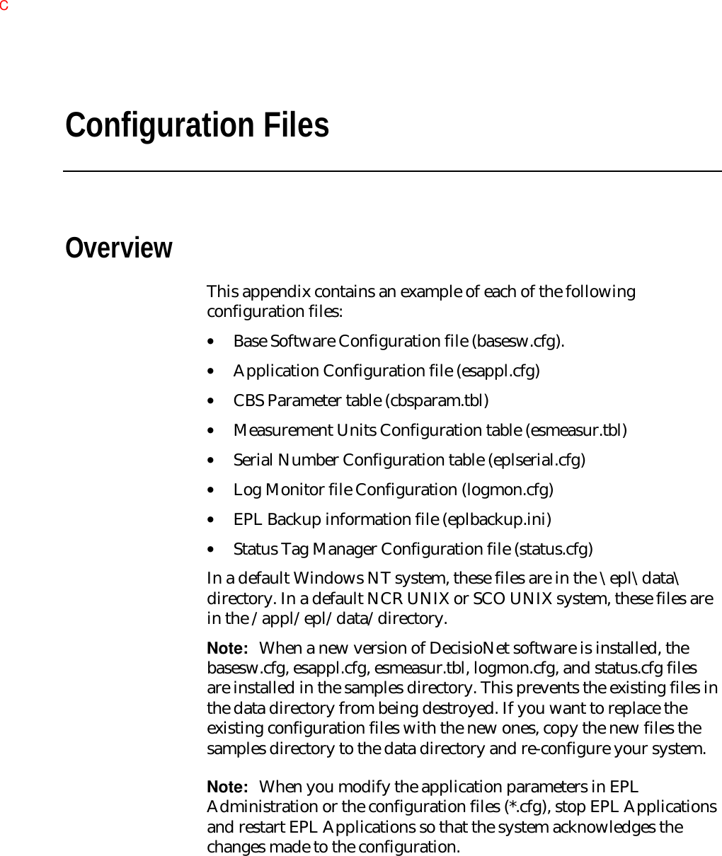 Configuration FilesOverviewThis appendix contains an example of each of the followingconfiguration files:• Base Software Configuration file (basesw.cfg).• Application Configuration file (esappl.cfg)• CBS Parameter table (cbsparam.tbl)• Measurement Units Configuration table (esmeasur.tbl)• Serial Number Configuration table (eplserial.cfg)• Log Monitor file Configuration (logmon.cfg)• EPL Backup information file (eplbackup.ini)• Status Tag Manager Configuration file (status.cfg)In a default Windows NT system, these files are in the \epl\data\directory. In a default NCR UNIX or SCO UNIX system, these files arein the /appl/epl/data/directory.Note:  When a new version of DecisioNet software is installed, thebasesw.cfg, esappl.cfg, esmeasur.tbl, logmon.cfg, and status.cfg filesare installed in the samples directory. This prevents the existing files inthe data directory from being destroyed. If you want to replace theexisting configuration files with the new ones, copy the new files thesamples directory to the data directory and re-configure your system.Note:  When you modify the application parameters in EPLAdministration or the configuration files (*.cfg), stop EPL Applicationsand restart EPL Applications so that the system acknowledges thechanges made to the configuration.C