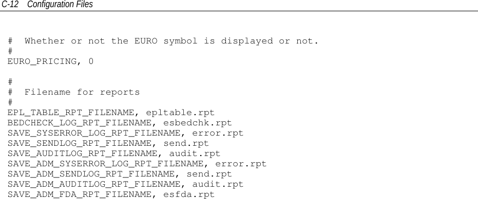 C-12 Configuration Files# Whether or not the EURO symbol is displayed or not.#EURO_PRICING, 0## Filename for reports#EPL_TABLE_RPT_FILENAME, epltable.rptBEDCHECK_LOG_RPT_FILENAME, esbedchk.rptSAVE_SYSERROR_LOG_RPT_FILENAME, error.rptSAVE_SENDLOG_RPT_FILENAME, send.rptSAVE_AUDITLOG_RPT_FILENAME, audit.rptSAVE_ADM_SYSERROR_LOG_RPT_FILENAME, error.rptSAVE_ADM_SENDLOG_RPT_FILENAME, send.rptSAVE_ADM_AUDITLOG_RPT_FILENAME, audit.rptSAVE_ADM_FDA_RPT_FILENAME, esfda.rpt