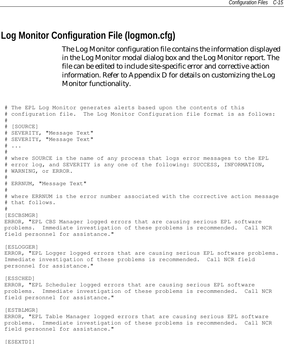 Configuration Files C-15Log Monitor Configuration File (logmon.cfg)The Log Monitor configuration file contains the information displayedin the Log Monitor modal dialog box and the Log Monitor report. Thefile can be edited to include site-specific error and corrective actioninformation. Refer to Appendix D for details on customizing the LogMonitor functionality.# The EPL Log Monitor generates alerts based upon the contents of this# configuration file. The Log Monitor Configuration file format is as follows:## [SOURCE]# SEVERITY, &quot;Message Text&quot;# SEVERITY, &quot;Message Text&quot;# ...## where SOURCE is the name of any process that logs error messages to the EPL# error log, and SEVERITY is any one of the following: SUCCESS, INFORMATION,# WARNING, or ERROR.## ERRNUM, &quot;Message Text&quot;## where ERRNUM is the error number associated with the corrective action message# that follows.#[ESCBSMGR]ERROR, &quot;EPL CBS Manager logged errors that are causing serious EPL softwareproblems. Immediate investigation of these problems is recommended. Call NCRfield personnel for assistance.&quot;[ESLOGGER]ERROR, &quot;EPL Logger logged errors that are causing serious EPL software problems.Immediate investigation of these problems is recommended. Call NCR fieldpersonnel for assistance.&quot;[ESSCHED]ERROR, &quot;EPL Scheduler logged errors that are causing serious EPL softwareproblems. Immediate investigation of these problems is recommended. Call NCRfield personnel for assistance.&quot;[ESTBLMGR]ERROR, &quot;EPL Table Manager logged errors that are causing serious EPL softwareproblems. Immediate investigation of these problems is recommended. Call NCRfield personnel for assistance.&quot;[ESEXTDI]