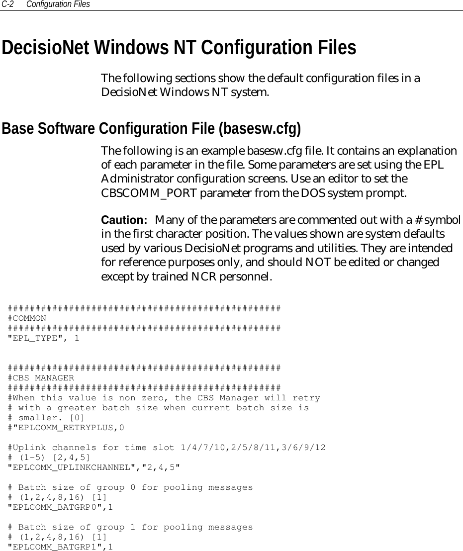 C-2 Configuration FilesDecisioNet Windows NT Configuration FilesThe following sections show the default configuration files in aDecisioNet Windows NT system.Base Software Configuration File (basesw.cfg)The following is an example basesw.cfg file. It contains an explanationof each parameter in the file. Some parameters are set using the EPLAdministrator configuration screens. Use an editor to set theCBSCOMM_PORT parameter from the DOS system prompt.Caution:  Many of the parameters are commented out with a # symbolin the first character position. The values shown are system defaultsused by various DecisioNet programs and utilities. They are intendedfor reference purposes only, and should NOT be edited or changedexcept by trained NCR personnel.##################################################COMMON#################################################&quot;EPL_TYPE&quot;, 1##################################################CBS MANAGER##################################################When this value is non zero, the CBS Manager will retry# with a greater batch size when current batch size is# smaller. [0]#&quot;EPLCOMM_RETRYPLUS,0#Uplink channels for time slot 1/4/7/10,2/5/8/11,3/6/9/12# (1-5) [2,4,5]&quot;EPLCOMM_UPLINKCHANNEL&quot;,&quot;2,4,5&quot;# Batch size of group 0 for pooling messages# (1,2,4,8,16) [1]&quot;EPLCOMM_BATGRP0&quot;,1# Batch size of group 1 for pooling messages# (1,2,4,8,16) [1]&quot;EPLCOMM_BATGRP1&quot;,1