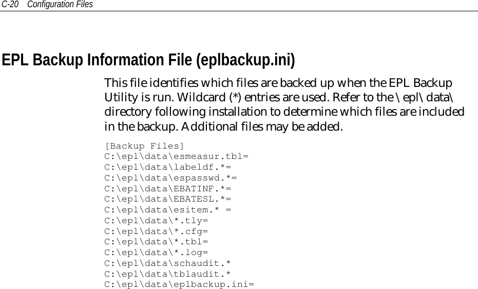 C-20 Configuration FilesEPL Backup Information File (eplbackup.ini)This file identifies which files are backed up when the EPL BackupUtility is run. Wildcard (*) entries are used. Refer to the \epl\data\directory following installation to determine which files are includedin the backup. Additional files may be added.[Backup Files]C:\epl\data\esmeasur.tbl=C:\epl\data\labeldf.*=C:\epl\data\espasswd.*=C:\epl\data\EBATINF.*=C:\epl\data\EBATESL.*=C:\epl\data\esitem.* =C:\epl\data\*.tly=C:\epl\data\*.cfg=C:\epl\data\*.tbl=C:\epl\data\*.log=C:\epl\data\schaudit.*C:\epl\data\tblaudit.*C:\epl\data\eplbackup.ini=