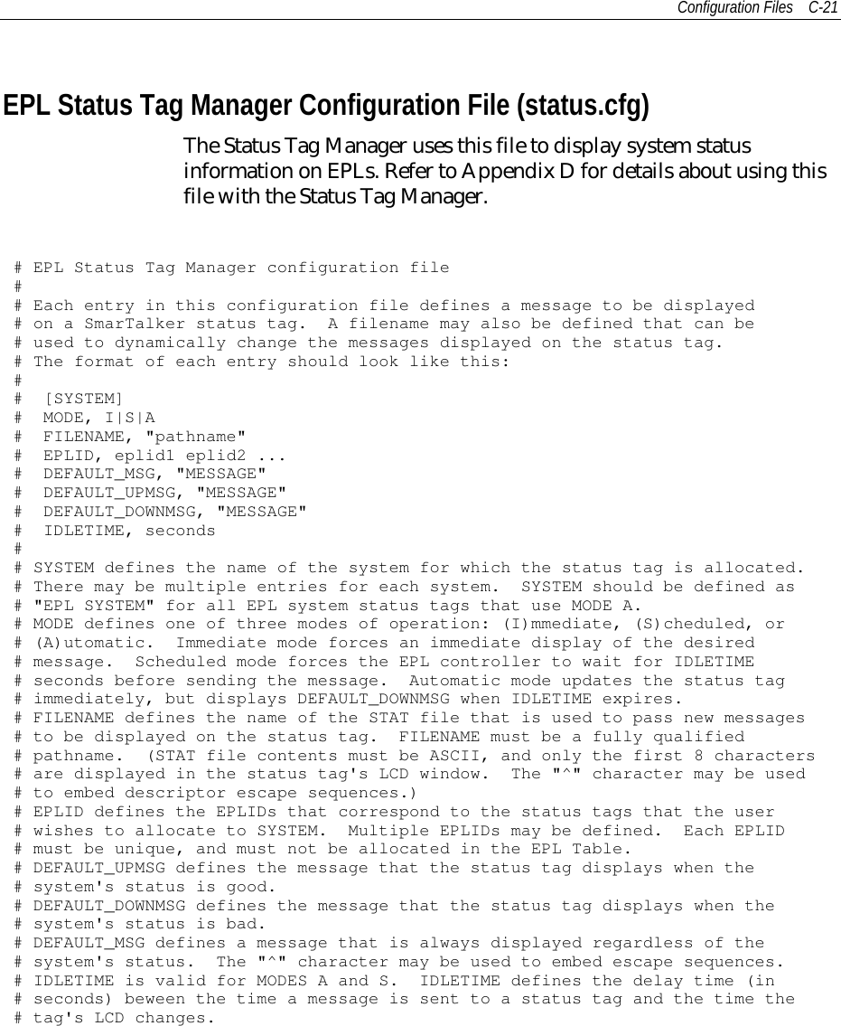 Configuration Files C-21EPL Status Tag Manager Configuration File (status.cfg)The Status Tag Manager uses this file to display system statusinformation on EPLs. Refer to Appendix D for details about using thisfile with the Status Tag Manager.# EPL Status Tag Manager configuration file## Each entry in this configuration file defines a message to be displayed# on a SmarTalker status tag. A filename may also be defined that can be# used to dynamically change the messages displayed on the status tag.# The format of each entry should look like this:## [SYSTEM]# MODE, I|S|A# FILENAME, &quot;pathname&quot;# EPLID, eplid1 eplid2 ...# DEFAULT_MSG, &quot;MESSAGE&quot;# DEFAULT_UPMSG, &quot;MESSAGE&quot;# DEFAULT_DOWNMSG, &quot;MESSAGE&quot;# IDLETIME, seconds## SYSTEM defines the name of the system for which the status tag is allocated.# There may be multiple entries for each system. SYSTEM should be defined as# &quot;EPL SYSTEM&quot; for all EPL system status tags that use MODE A.# MODE defines one of three modes of operation: (I)mmediate, (S)cheduled, or# (A)utomatic. Immediate mode forces an immediate display of the desired# message. Scheduled mode forces the EPL controller to wait for IDLETIME# seconds before sending the message. Automatic mode updates the status tag# immediately, but displays DEFAULT_DOWNMSG when IDLETIME expires.# FILENAME defines the name of the STAT file that is used to pass new messages# to be displayed on the status tag. FILENAME must be a fully qualified# pathname. (STAT file contents must be ASCII, and only the first 8 characters# are displayed in the status tag&apos;s LCD window. The &quot;^&quot; character may be used# to embed descriptor escape sequences.)# EPLID defines the EPLIDs that correspond to the status tags that the user# wishes to allocate to SYSTEM. Multiple EPLIDs may be defined. Each EPLID# must be unique, and must not be allocated in the EPL Table.# DEFAULT_UPMSG defines the message that the status tag displays when the# system&apos;s status is good.# DEFAULT_DOWNMSG defines the message that the status tag displays when the# system&apos;s status is bad.# DEFAULT_MSG defines a message that is always displayed regardless of the# system&apos;s status. The &quot;^&quot; character may be used to embed escape sequences.# IDLETIME is valid for MODES A and S. IDLETIME defines the delay time (in# seconds) beween the time a message is sent to a status tag and the time the# tag&apos;s LCD changes.